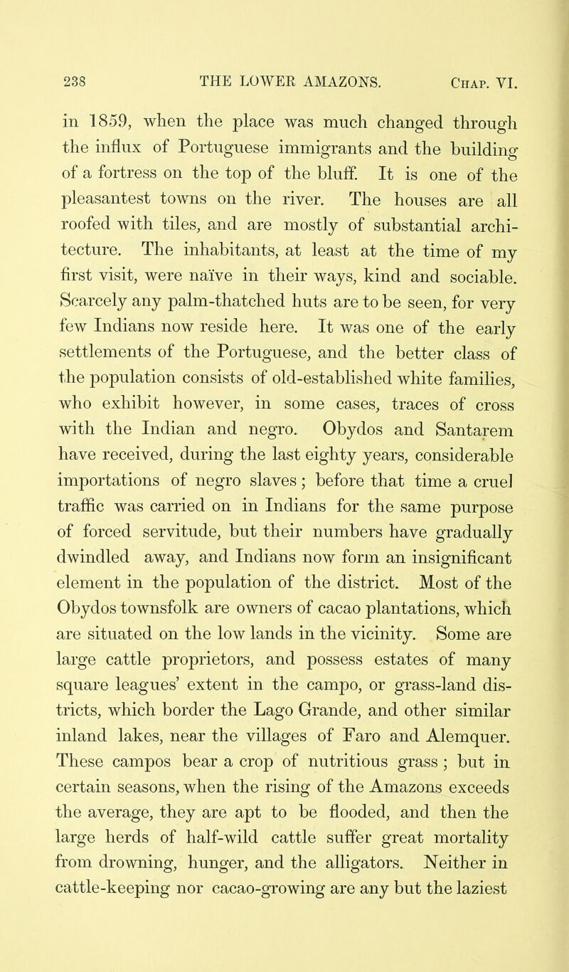 in 1859, when the place was much changed through the influx of Portuguese immigrants and the building of a fortress on the top of the bluff. It is one of the pleasantest towns on the river. The houses are all roofed with tiles, and are mostly of substantial archi- tecture. The inhabitants, at least at the time of my first visit, were naive in their ways, kind and sociable. Scarcely any palm-thatched huts are to be seen, for very few Indians now reside here. It was one of the early settlements of the Portuguese, and the better class of the population consists of old-established white families, who exhibit however, in some cases, traces of cross with the Indian and negro. Obydos and Santarem have received, during the last eighty years, considerable importations of negro slaves; before that time a crue] traffic was carried on in Indians for the same purpose of forced servitude, but their numbers have gradually dwindled away, and Indians now form an insignificant element in the population of the district. Most of the Obydos townsfolk are owners of cacao plantations, which are situated on the low lands in the vicinity. Some are large cattle proprietors, and possess estates of many square leagues' extent in the campo, or grass-land dis- tricts, which border the Lago Grande, and other similar inland lakes, near the villages of Faro and Alemquer. These campos bear a crop of nutritious grass ; but in certain seasons, when the rising of the Amazons exceeds the average, they are apt to be flooded, and then the large herds of half-wild cattle suffer great mortality from drowning, hunger, and the alligators. Neither in cattle-keeping nor cacao-growing are any but the laziest