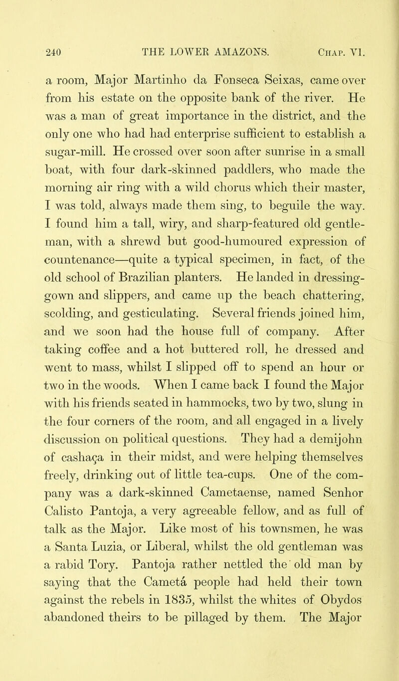 a room, Major Martinho da Fonseca Seixas, came over from his estate on the opposite bank of the river. He was a man of great importance in the district, and the only one who had had enterprise sufficient to establish a sugar-mill. He crossed over soon after sunrise in a small boat, with four dark-skinned paddlers, who made the morning air ring with a wild chorus which their master, I was told, always made them sing, to beguile the way. I found him a tall, wiry, and sharp-featured old gentle- man, with a shrewd but good-humoured expression of countenance—quite a typical specimen, in fact, of the old school of Brazilian planters. He landed in dressing- gown and slippers, and came up the beach chattering, scolding, and gesticulating. Several friends joined him, and we soon had the house full of company. After taking coffee and a hot buttered roll, he dressed and went to mass, whilst I slipped off to spend an hour or two in the woods. When I came back I found the Major with his friends seated in hammocks, two by two, slung in the four corners of the room, and all engaged in a lively discussion on political questions. They had a demijohn of cashaca in their midst, and were helping themselves freely, drinking out of little tea-cups. One of the com- pany was a dark-skinned Cametaense, named Senhor Calisto Pantoja, a very agreeable fellow, and as full of talk as the Major. Like most of his townsmen, he was a Santa Luzia, or Liberal, whilst the old gentleman was a rabid Tory. Pantoja rather nettled the'old man by saying that the Cameta people had held their town against the rebels in 1835, whilst the whites of Obydos abandoned theirs to be pillaged by them. The Major