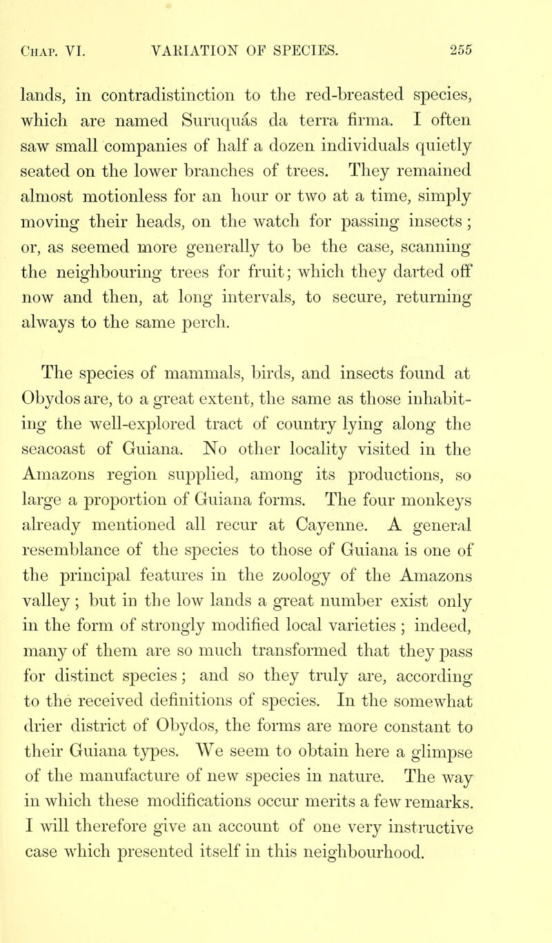 lands, in contradistinction to the red-breasted species, which are named Suruquas da terra firma. I often saw small companies of half a dozen individuals quietly seated on the lower branches of trees. They remained almost motionless for an hour or two at a time, simply moving their heads, on the watch for passing insects ; or, as seemed more generally to be the case, scanning the neighbouring trees for fruit; which they darted off now and then, at long intervals, to secure, returning always to the same perch. The species of mammals, birds, and insects found at Obydos are, to a great extent, the same as those inhabit- ing the well-explored tract of country lying along the seacoast of Guiana. No other locality visited in the Amazons region supplied, among its productions, so large a proportion of Guiana forms. The four monkeys already mentioned all recur at Cayenne. A general resemblance of the species to those of Guiana is one of the principal features in the zoology of the Amazons valley ; but in the low lands a great number exist only in the form of strongly modified local varieties ; indeed, many of them are so much transformed that they pass for distinct species; and so they truly are, according to the received definitions of species. In the somewhat drier district of Obydos, the forms are more constant to their Guiana types. We seem to obtain here a glimpse of the manufacture of new species in nature. The way in which these modifications occur merits a few remarks. I will therefore give an account of one very instructive case which presented itself in this neighbourhood.