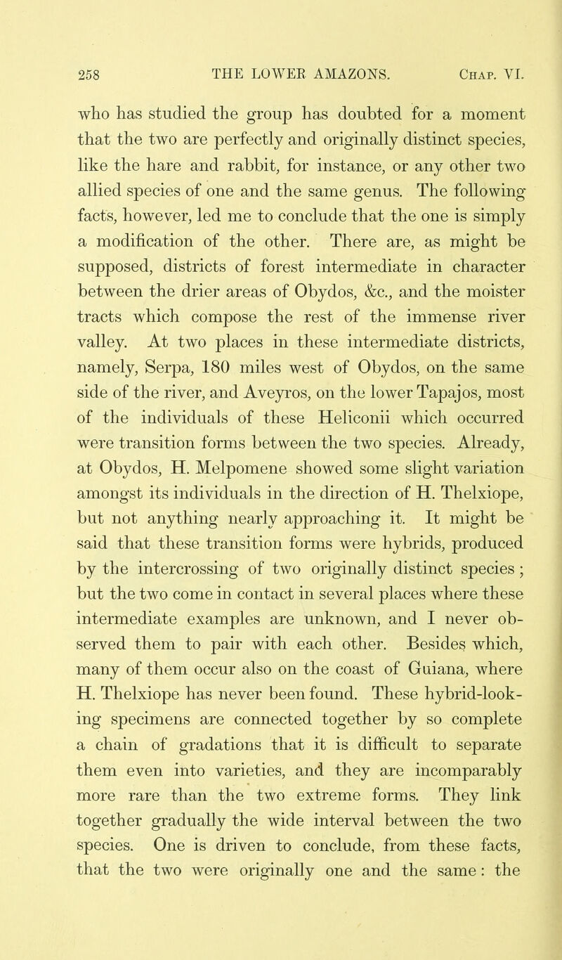 who has studied the group has doubted for a moment that the two are perfectly and originally distinct species, like the hare and rabbit, for instance, or any other two allied species of one and the same genus. The following facts, however, led me to conclude that the one is simply a modification of the other. There are, as might be supposed, districts of forest intermediate in character between the drier areas of Obydos, &c, and the moister tracts which compose the rest of the immense river valley. At two places in these intermediate districts, namely, Serpa, 180 miles west of Obydos, on the same side of the river, and Aveyros, on the lower Tapajos, most of the individuals of these Heliconii which occurred were transition forms between the two species. Already, at Obydos, H. Melpomene showed some slight variation amongst its individuals in the direction of H. Thelxiope, but not anything nearly approaching it. It might be said that these transition forms were hybrids, produced by the intercrossing of two originally distinct species; but the two come in contact in several places where these intermediate examples are unknown, and I never ob- served them to pair with each other. Besides which, many of them occur also on the coast of Guiana, where H. Thelxiope has never been found. These hybrid-look- ing specimens are connected together by so complete a chain of gradations that it is difficult to separate them even into varieties, and they are incomparably more rare than the two extreme forms. They link together gradually the wide interval between the two species. One is driven to conclude, from these facts, that the two were originally one and the same: the