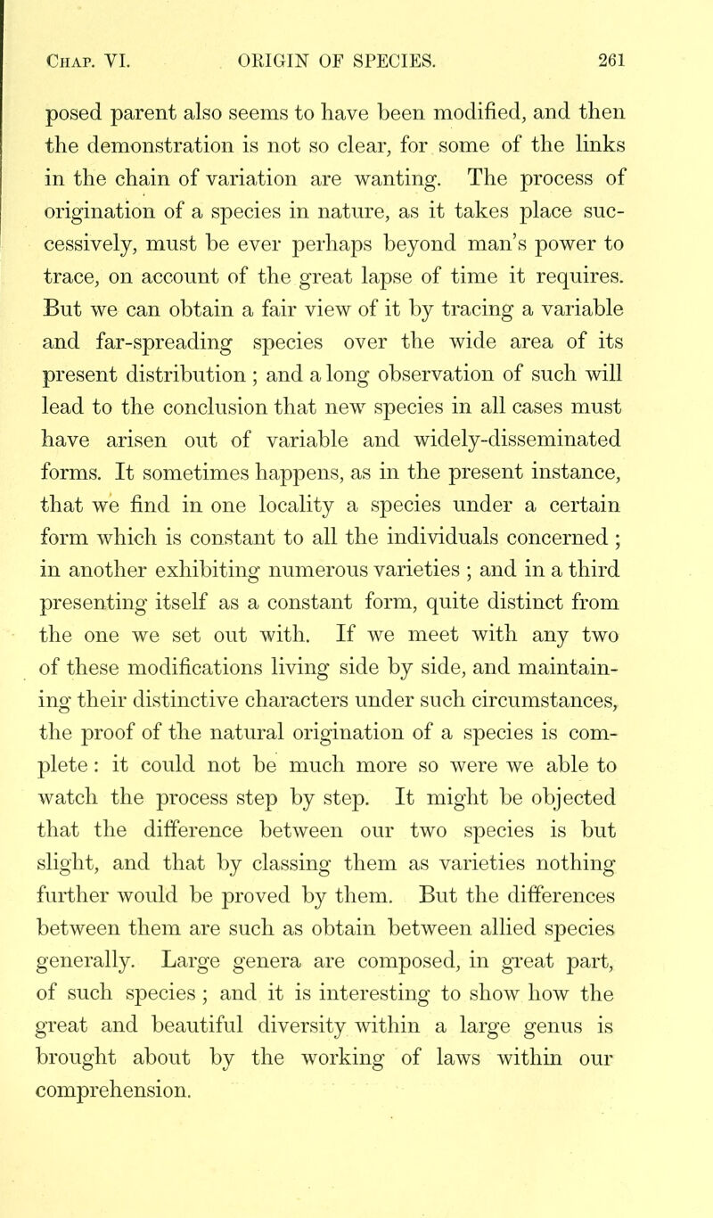 posed parent also seems to have been modified, and then the demonstration is not so clear, for some of the links in the chain of variation are wanting. The process of origination of a species in nature, as it takes place suc- cessively, must be ever perhaps beyond man's power to trace, on account of the great lapse of time it requires. But we can obtain a fair view of it by tracing a variable and far-spreading species over the wide area of its present distribution ; and a long observation of such will lead to the conclusion that new species in all cases must have arisen out of variable and widely-disseminated forms. It sometimes happens, as in the present instance, that we find in one locality a species under a certain form which is constant to all the individuals concerned ; in another exhibiting numerous varieties ; and in a third presenting itself as a constant form, quite distinct from the one we set out with. If we meet with any two of these modifications living side by side, and maintain- ing their distinctive characters under such circumstances, the proof of the natural origination of a species is com- plete : it could not be much more so were we able to watch the process step by step. It might be objected that the difference between our two species is but slight, and that by classing them as varieties nothing further would be proved by them. But the differences between them are such as obtain between allied species generally. Large genera are composed, in great part, of such species ; and it is interesting to show how the great and beautiful diversity within a large genus is brought about by the working of laws within our comprehension.