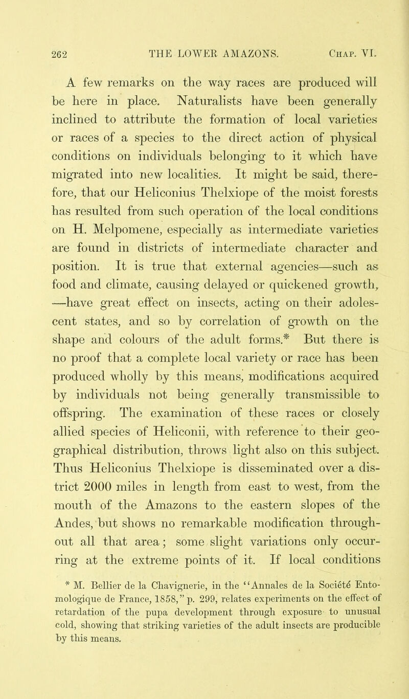 A few remarks on the way races are produced will be here in place. Naturalists have been generally inclined to attribute the formation of local varieties or races of a species to the direct action of physical conditions on individuals belonging to it which have migrated into new localities. It might be said, there- fore, that our Heliconius Thelxiope of the moist forests has resulted from such operation of the local conditions on H. Melpomene, especially as intermediate varieties are found in districts of intermediate character and position. It is true that external agencies—such as food and climate, causing delayed or quickened growth, —have great effect on insects, acting on their adoles- cent states, and so by correlation of growth on the shape and colours of the adult forms * But there is no proof that a complete local variety or race has been produced wholly by this means, modifications acquired by individuals not being generally transmissible to offspring. The examination of these races or closely allied species of Heliconii, with reference to their geo- graphical distribution, throws light also on this subject. Thus Heliconius Thelxiope is disseminated over a dis- trict 2000 miles in length from east to west, from the mouth of the Amazons to the eastern slopes of the Andes, but shows no remarkable modification through- out all that area; some, slight variations only occur- ring at the extreme points of it. If local conditions * M. Bellier de la Chavignerie, in the Annales de la Societd Ento- mologique de Erance, 1858, p. 299, relates experiments on the effect of retardation of the pupa development through exposure to unusual cold, showing that striking varieties of the adult insects are producible by this means.