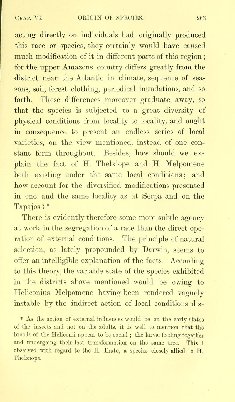 acting directly on individuals had originally produced this race or species, they certainly would have caused much modification of it in different parts of this region ; for the upper Amazons country differs greatly from the district near the Atlantic in climate, sequence of sea- sons, soil, forest clothing, periodical inundations, and so forth. These differences moreover graduate away, so that the species is subjected to a great diversity of physical conditions from locality to locality, and ought in consequence to present an endless series of local varieties, on the view mentioned, instead of one con- stant form throughout. Besides, how should we ex- plain the fact of H. Thelxiope and H. Melpomene both existing under the same local conditions; and how account for the diversified modifications presented in one and the same locality as at Serpa and on the Tapajos ?* There is evidently therefore some more subtle agency at work in the segregation of a race than the direct ope- ration of external conditions. The principle of natural selection, as lately propounded by Darwin, seems to offer an intelligible explanation of the facts. According to this theory, the variable state of the species exhibited in the districts above mentioned would be owing to Heliconius Melpomene having been rendered vaguely instable by the indirect action of local conditions dis- * As the action of external influences would be on the early states of the insects and not on the adults, it is well to mention that the broods of the Heliconii appear to be social ; the larvae feeding together and undergoing their last transformation on the same tree. This I observed with regard to the H. Erato, a species closely allied to H. Thelxiope.