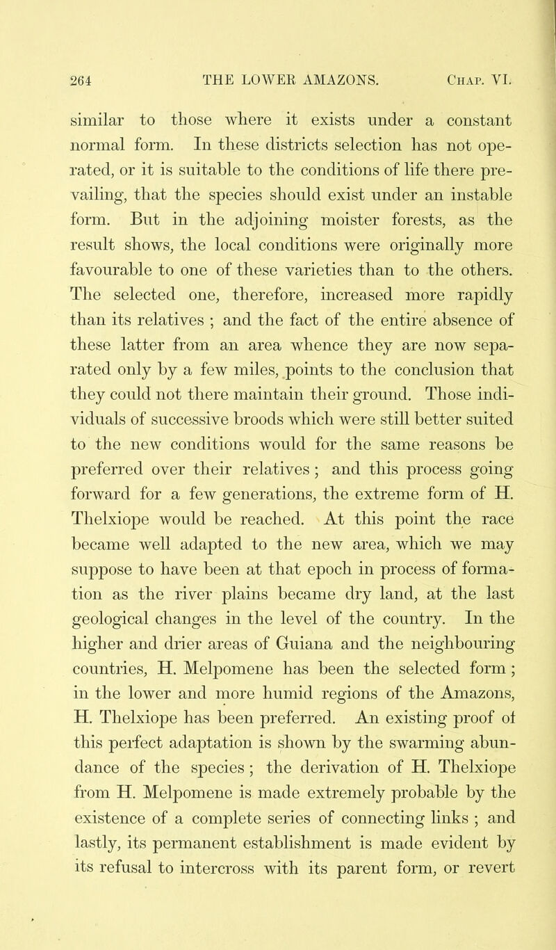 similar to those where it exists under a constant normal form. In these districts selection has not ope- rated, or it is suitable to the conditions of life there pre- vailing, that the species should exist under an instable form. But in the adjoining moister forests, as the result shows, the local conditions were originally more favourable to one of these varieties than to the others. The selected one, therefore, increased more rapidly than its relatives ; and the fact of the entire absence of these latter from an area whence they are now sepa- rated only by a few miles, points to the conclusion that they could not there maintain their ground. Those indi- viduals of successive broods which were still better suited to the new conditions would for the same reasons be preferred over their relatives; and this process going forward for a few generations, the extreme form of H. Thelxiope would be reached. At this point the race became well adapted to the new area, which we may suppose to have been at that epoch in process of forma- tion as the river plains became dry land, at the last geological changes in the level of the country. In the higher and drier areas of Guiana and the neighbouring countries, H. Melpomene has been the selected form; in the lower and more humid regions of the Amazons, H. Thelxiope has been preferred. An existing proof of this perfect adaptation is shown by the swarming abun- dance of the species; the derivation of H. Thelxiope from H. Melpomene is made extremely probable by the existence of a complete series of connecting links ; and lastly, its permanent establishment is made evident by its refusal to intercross with its parent form, or revert