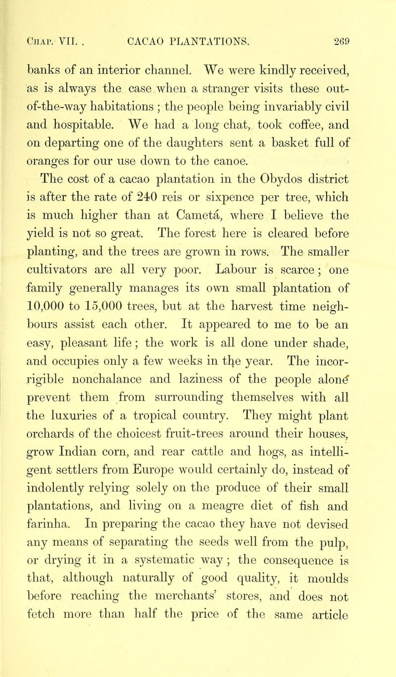 banks of an interior channel. We were kindly received, as is always the case when a stranger visits these out- of-the-way habitations ; the people being invariably civil and hospitable. We had a long chat, took coffee, and on departing one of the daughters sent a basket full of oranges for our use down to the canoe. The cost of a cacao plantation in the Obydos district is after the rate of 240 reis or sixpence per tree, which is much higher than at Cameta, where I believe the yield is not so great. The forest here is cleared before planting, and the trees are grown in rows. The smaller cultivators are all very poor. Labour is scarce ; one family generally manages its own small plantation of 10,000 to 15,000 trees, but at the harvest time neigh- bours assist each other. It appeared to me to be an easy, pleasant life; the work is all done under shade, and occupies only a few weeks in the year. The incor- rigible nonchalance and laziness of the people alone' prevent them from surrounding themselves with all the luxuries of a tropical country. They might plant orchards of the choicest fruit-trees around their houses, grow Indian corn, and rear cattle and hogs, as intelli- gent settlers from Europe would certainly do, instead of indolently relying solely on the produce of their small plantations, and living on a meagre diet of fish and farinha. In preparing the cacao they have not devised any means of separating the seeds well from the pulp, or drying it in a systematic way ; the consequence is that, although naturally of good quality, it moulds before reaching the merchants' stores, and does not fetch more than half the price of the same article