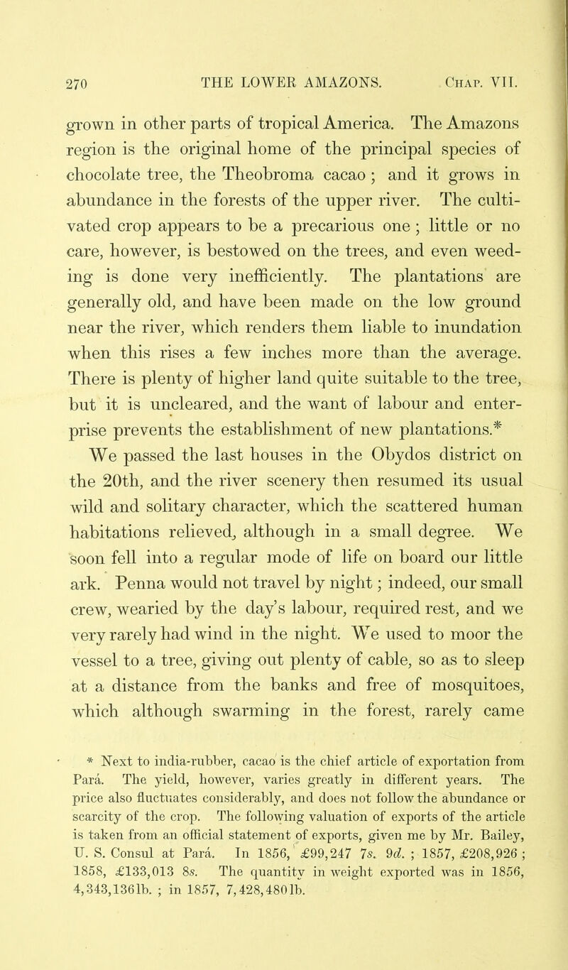grown in other parts of tropical America. The Amazons region is the original home of the principal species of chocolate tree, the Theobroma cacao ; and it grows in abundance in the forests of the upper river. The culti- vated crop appears to be a precarious one; little or no care, however, is bestowed on the trees, and even weed- ing is done very inefficiently. The plantations are generally old, and have been made on the low ground near the river, which renders them liable to inundation when this rises a few inches more than the average. There is plenty of higher land quite suitable to the tree, but it is uncleared, and the want of labour and enter- prise prevents the establishment of new plantations.* We passed the last houses in the Obydos district on the 20th, and the river scenery then resumed its usual wild and solitary character, which the scattered human habitations relieved, although in a small degree. We soon fell into a regular mode of life on board our little ark. Penna would not travel by night; indeed, our small crew, wearied by the day's labour, required rest, and we very rarely had wind in the night. We used to moor the vessel to a tree, giving out plenty of cable, so as to sleep at a distance from the banks and free of mosquitoes, which although swarming in the forest, rarely came * Next to india-rubber, cacao is the chief article of exportation from Para. The yield, however, varies greatly in different years. The price also fluctuates considerably, and does not follow the abundance or scarcity of the crop. The following valuation of exports of the article is taken from an official statement of exports, given me by Mr. Bailey, U. S. Consul at Para. In 1856,' £99,247 7s. 9d. ; 1857, £208,926; 1858, £133,013 8s. The quantity in weight exported was in 1856, 4,343,1361b. ; in 1857, 7,428,4801b.