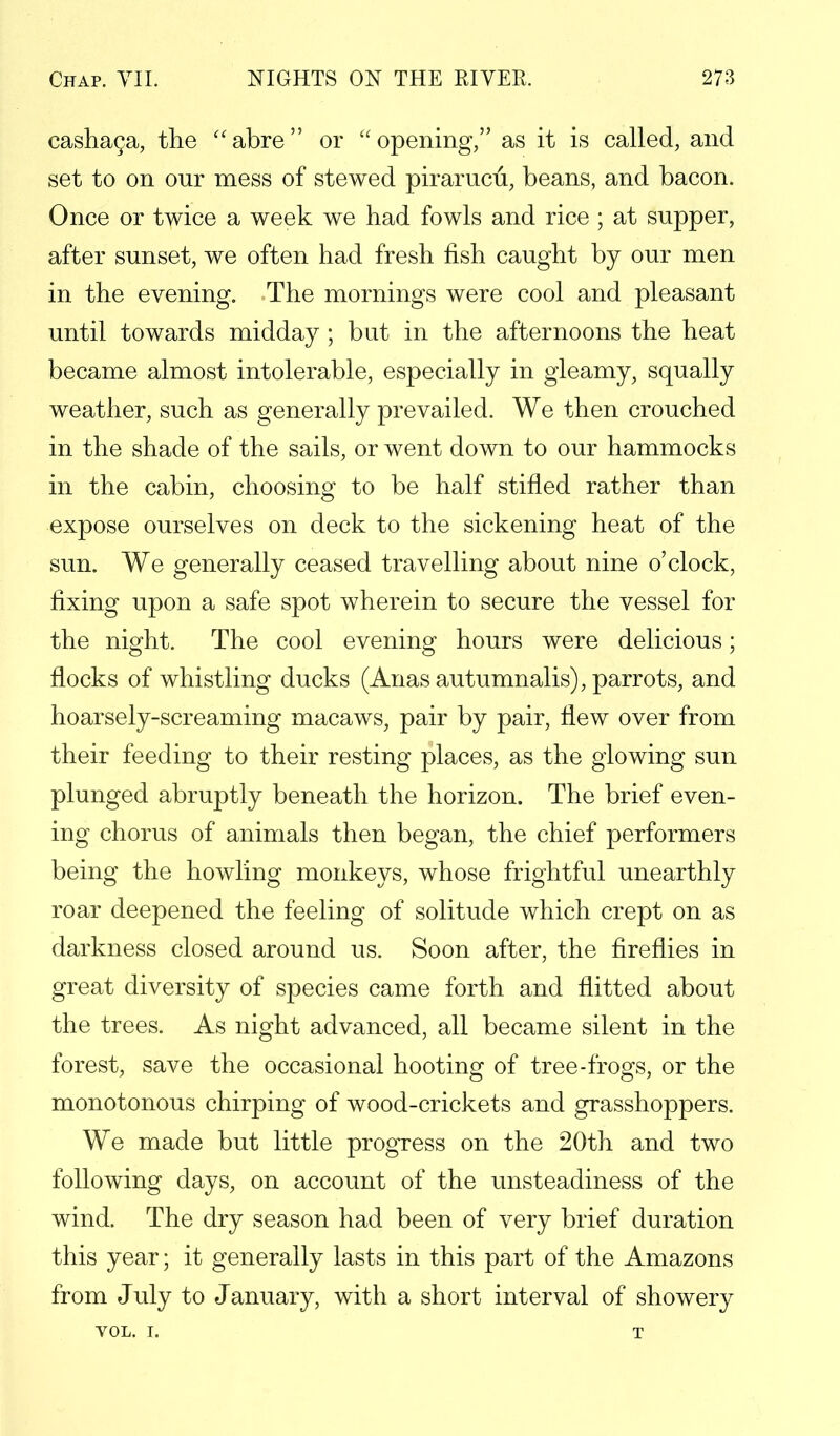 cashac,a, the abre or opening, as it is called, and set to on our mess of stewed pirarucu, beans, and bacon. Once or twice a week we had fowls and rice ; at supper, after sunset, we often had fresh fish caught by our men in the evening. The mornings were cool and pleasant until towards midday; but in the afternoons the heat became almost intolerable, especially in gleamy, squally weather, such as generally prevailed. We then crouched in the shade of the sails, or went down to our hammocks in the cabin, choosing to be half stifled rather than expose ourselves on deck to the sickening heat of the sun. We generally ceased travelling about nine o'clock, fixing upon a safe spot wherein to secure the vessel for the night. The cool evening hours were delicious; flocks of whistling ducks (Anas autumnalis), parrots, and hoarsely-screaming macaws, pair by pair, flew over from their feeding to their resting places, as the glowing sun plunged abruptly beneath the horizon. The brief even- ing chorus of animals then began, the chief performers being the howling monkeys, whose frightful unearthly roar deepened the feeling of solitude which crept on as darkness closed around us. Soon after, the fireflies in great diversity of species came forth and flitted about the trees. As night advanced, all became silent in the forest, save the occasional hooting of tree-frogs, or the monotonous chirping of wood-crickets and grasshoppers. We made but little progress on the 20th and two following days, on account of the unsteadiness of the wind. The dry season had been of very brief duration this year; it generally lasts in this part of the Amazons from July to January, with a short interval of showery VOL. I. T