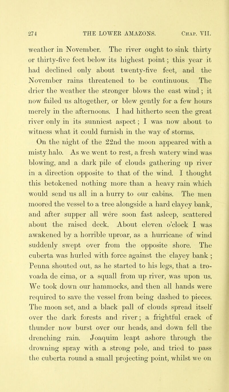 weather in November. The river ought to sink thirty or thirty-five feet below its highest point; this year it had declined only about twenty-five feet, and the November rains threatened to be continuous. The drier the weather the stronger blows the east wind ; it now failed us altogether, or blew gently for a few hours merely in the afternoons. I had hitherto seen the great river only in its sunniest aspect; I was now about to witness what it could furnish in the way of storms. On the night of the 22nd the moon appeared with a misty halo. As we went to rest, a fresh watery wind was blowing, and a dark pile of clouds gathering up river in a direction opposite to that of the wind. I thought this betokened nothing more than a heavy rain which would send us all in a hurry to our cabins. The men moored the vessel to a tree alongside a hard clayey bank, and after supper all were soon fast asleep, scattered about the raised deck. About eleven o'clock I was awakened by a horrible uproar, as a hurricane of wind suddenly swept over from the opposite shore. The cuberta was hurled with force against the clayey bank ; Penna shouted out, as he started to his legs, that a tro- voada de cima, or a squall from up river, was upon us. We took down our hammocks, and then all hands were required to save the vessel from being dashed to pieces. The moon set, and a black pall of clouds spread itself over the dark forests and river; a frightful crack of thunder now burst over our heads, and down fell the drenching rain. Joaquim leapt ashore through the drowning spray with a strong pole, and tried to pass the cuberta round a small projecting point, whilst we on