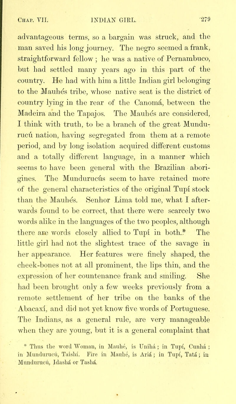 advantageous terms, so a bargain was struck, and the man saved his long journey. The negro seemed a frank, straightforward fellow ; he was a native of Pernambuco, but had settled many years ago in this part of the country. He had with him a little Indian girl belonging to the Mauhes tribe, whose native seat is the district of country lying in the rear of the Canoma, between the Madeira and the Tapajos. The Mauhes are considered, I think with truth, to be a branch of the great Mundu- rucu nation, having segregated from them at a remote period, and by long isolation acquired different customs and a totally different language, in a manner which seems to have been general with the Brazilian abori- gines. The Mundurucus seem to have retained more of the general characteristics of the original Tupi stock than the Mauhes. Senhor Lima told me, what I after- wards found to be correct, that there were scarcely two words alike in the languages of the two peoples, although there ai^e words closely allied to Tupi in both.* The little girl had not the slightest trace of the savage in her appearance. Her features were finely shaped, the cheek-bones not at all prominent, the lips thin, and the expression of her countenance frank and smiling. She had been brought only a few weeks previously from a remote settlement of her tribe on the banks of the Abacaxi, and did not yet know five words of Portuguese. The Indians, as a general rule, are very manageable when they are young, but it is a general complaint that * Thus the word Woman, in Mauhe, is Uniha; in Tupi, Cunha ; in Mundurucu, Taishi. Fire in Mauhe, is Arid; in Tupi, Tata; in Mundurucii, Idasha or Tashl