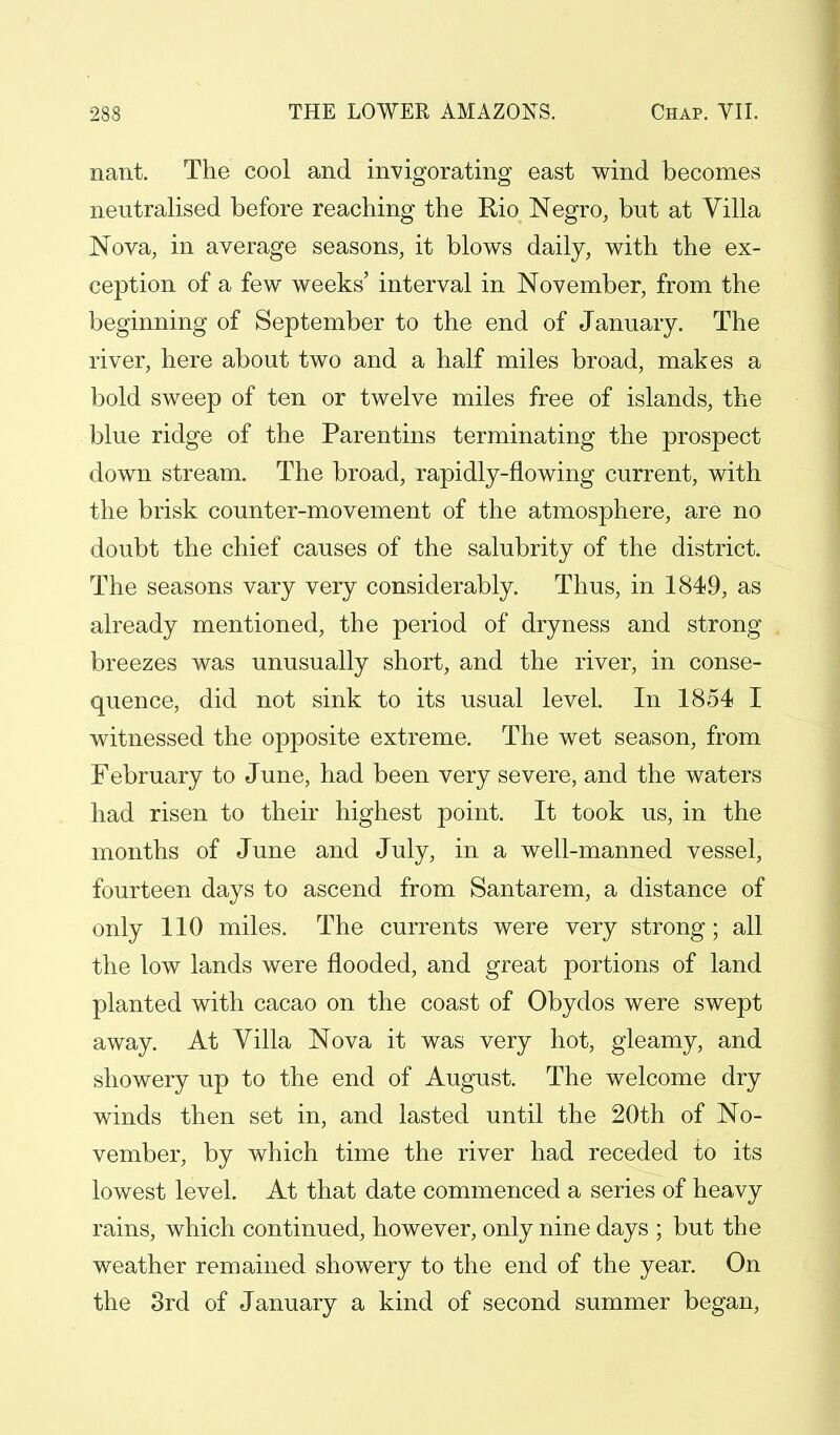 nant. The cool and invigorating east wind becomes neutralised before reaching the Rio Negro, but at Villa Nova, in average seasons, it blows daily, with the ex- ception of a few weeks' interval in November, from the beginning of September to the end of January. The river, here about two and a half miles broad, makes a bold sweep of ten or twelve miles free of islands, the blue ridge of the Parentins terminating the prospect down stream. The broad, rapidly-flowing current, with the brisk counter-movement of the atmosphere, are no doubt the chief causes of the salubrity of the district. The seasons vary very considerably. Thus, in 1849, as already mentioned, the period of dryness and strong breezes was unusually short, and the river, in conse- quence, did not sink to its usual level. In 1854 I witnessed the opposite extreme. The wet season, from February to June, had been very severe, and the waters had risen to their highest point. It took us, in the months of June and July, in a well-manned vessel, fourteen days to ascend from Santarem, a distance of only 110 miles. The currents were very strong; all the low lands were flooded, and great portions of land planted with cacao on the coast of Obydos were swept away. At Villa Nova it was very hot, gleamy, and showery up to the end of August. The welcome dry winds then set in, and lasted until the 20th of No- vember, by which time the river had receded to its lowest level. At that date commenced a series of heavy rains, which continued, however, only nine days ; but the weather remained showery to the end of the year. On the 3rd of January a kind of second summer began,