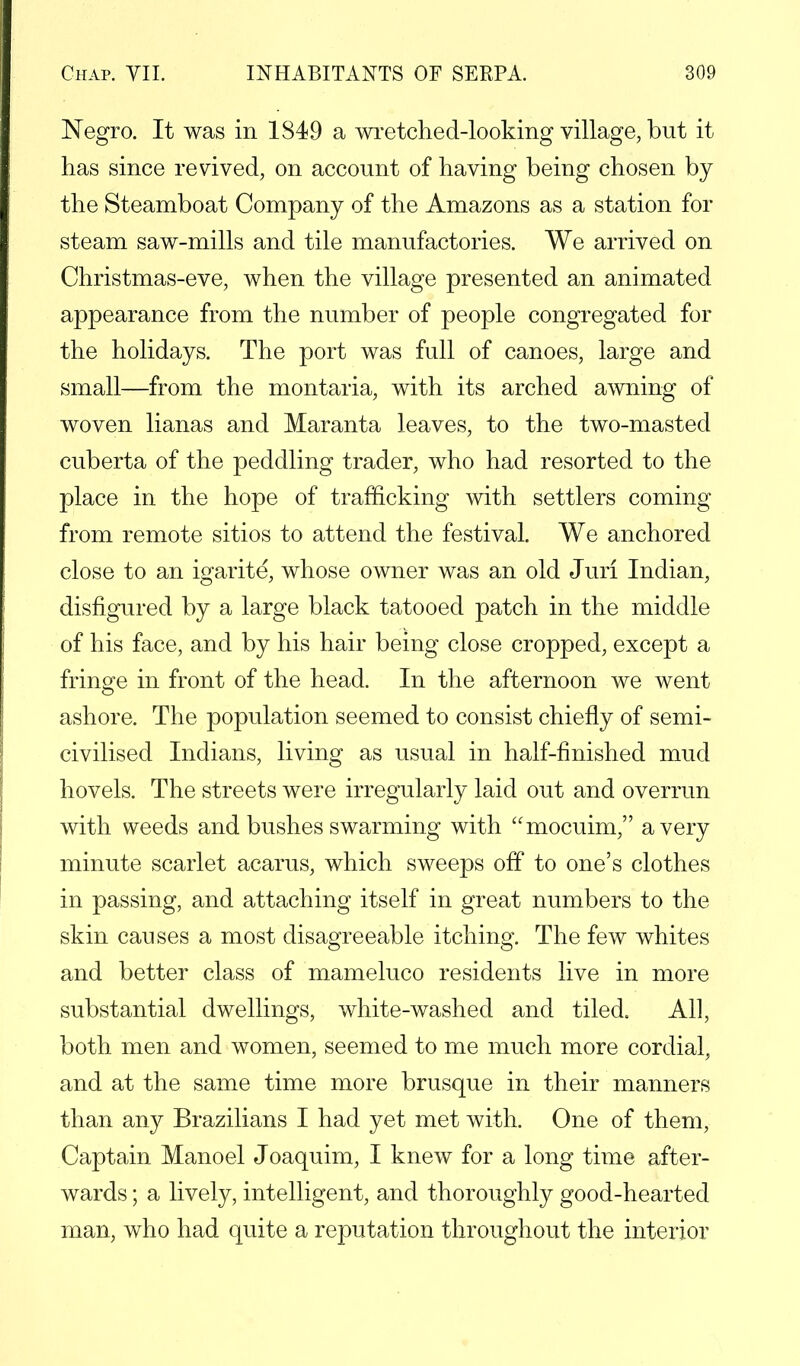 Negro. It was in 1849 a wretched-looking village, but it has since revived, on account of having being chosen by the Steamboat Company of the Amazons as a station for steam saw-mills and tile manufactories. We arrived on Christmas-eve, when the village presented an animated appearance from the number of people congregated for the holidays. The port was full of canoes, large and small—from the montaria, with its arched awning of woven lianas and Maranta leaves, to the two-masted cuberta of the peddling trader, who had resorted to the place in the hope of trafficking with settlers coming from remote sitios to attend the festival. We anchored close to an igarite, whose owner was an old Juri Indian, disfigured by a large black tatooed patch in the middle of his face, and by his hair being close cropped, except a fringe in front of the head. In the afternoon we went ashore. The population seemed to consist chiefly of semi- civilised Indians, living as usual in half-finished mud hovels. The streets were irregularly laid out and overrun with weeds and bushes swarming with mocuim, a very minute scarlet acarus, which sweeps off to one's clothes in passing, and attaching itself in great numbers to the skin causes a most disagreeable itching. The few whites and better class of mameluco residents live in more substantial dwellings, white-washed and tiled. All, both men and women, seemed to me much more cordial, and at the same time more brusque in their manners than any Brazilians I had yet met with. One of them, Captain Manoel Joaquim, I knew for a long time after- wards ; a lively, intelligent, and thoroughly good-hearted man, who had quite a reputation throughout the interior