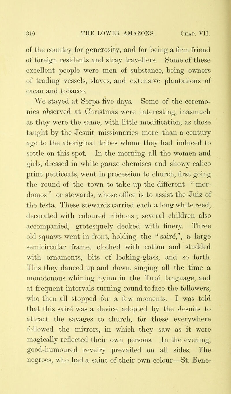 of the country for generosity, and for being a firm friend of foreign residents and stray travellers. Some of these excellent people were men of substance, being owners of trading vessels, slaves, and extensive plantations of cacao and tobacco. We stayed at Serpa five days. Some of the ceremo- nies observed at Christmas were interesting, inasmuch as they were the same, with little modification, as those taught by the Jesuit missionaries more than a century ago to the aboriginal tribes whom they had induced to settle on this spot. In the morning all the women and girls, dressed in white gauze chemises and showy calico print petticoats, went in procession to church, first going the round of the town to take up the different  mor- domos  or stewards, whose office is to assist the Juiz of the festa. These stewards carried each a long white reed, decorated with coloured ribbons ; several children also accompanied, grotesquely decked with finery. Three old squaws went in front, holding the  saire,, a large semicircular frame, clothed with cotton and studded with ornaments, bits of looking-glass, and so forth. This they danced up and down, singing all the time a monotonous whining hymn in the Tupi language, and at frequent intervals turning round to face the followers, who then all stopped for a few moments. I was told that this saire' was a device adopted by the Jesuits to attract the savages to church, for these everywhere followed the mirrors, in which they saw as it were magically reflected their own persons. In the evening, good-humoured revelry prevailed on all sides. The negroes, who had a saint of their own colour—St. Bene-