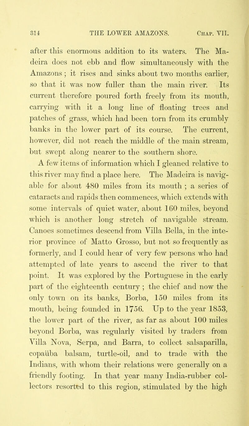 after this enormous addition to its waters. The Ma- deira does not ebb and flow simultaneously with the Amazons ; it rises and sinks about two months earlier, so that it was now fuller than the main river. Its current therefore poured forth freely from its mouth, carrying with it a long line of floating trees and patches of grass, which had been torn from its crumbly banks in the lower part of its course. The current, however, did not reach the middle of the main stream, but swept along nearer to the southern shore. A few items of information which I gleaned relative to this river may find a place here. The Madeira is navig- able for about 480 miles from its mouth ; a series of cataracts and rapids then commences, which extends with some intervals of quiet water, about 160 miles, beyond which is another long stretch of navigable stream. Canoes sometimes descend from Villa Bella, in the inte- rior province of Matto Grosso, but not so frequently as formerly, and I could hear of very few persons who had attempted of late years to ascend the river to that point. It was explored by the Portuguese in the early part of the eighteenth century ; the chief and now the only town on its banks, Borba, 150 miles from its mouth, being founded in 1756. Up to the year 1853, the lower part of the river, as far as about 100 miles beyond Borba, was regularly visited by traders from Villa Nova, Serpa, and Barra, to collect salsaparilla, copaiiba balsam, turtle-oil, and to trade with the Indians, with whom their relations were generally on a friendly footing. In that year many India-rubber col- lectors resorted to this region, stimulated by the high