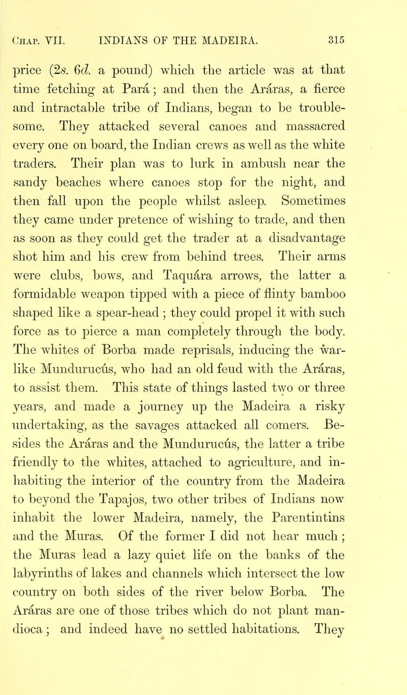 price (2s. 6d. a pound) which the article was at that time fetching at Para; and then the Araras, a fierce and intractable tribe of Indians, began to be trouble- some. They attacked several canoes and massacred every one on board, the Indian crews as well as the white traders. Their plan was to lurk in ambush near the sandy beaches where canoes stop for the night, and then fall upon the people whilst asleep. Sometimes they came under pretence of wishing to trade, and then as soon as they could get the trader at a disadvantage shot him and his crew from behind trees. Their arms were clubs, bows, and Taquara arrows, the latter a formidable weapon tipped with a piece of flinty bamboo shaped like a spear-head ; they could propel it with such force as to pierce a man completely through the body. The whites of Borba made reprisals, inducing the war- like Mundurucus, who had an old feud with the Araras, to assist them. This state of things lasted two or three years, and made a journey up the Madeira a risky undertaking, as the savages attacked all comers. Be- sides the Araras and the Mundurucus, the latter a tribe friendly to the whites, attached to agriculture, and in- habiting the interior of the country from the Madeira to beyond the Tapajos, two other tribes of Indians now inhabit the lower Madeira, namely, the Parentintins and the Muras. Of the former I did not hear much; the Muras lead a lazy quiet life on the banks of the labyrinths of lakes and channels which intersect the low country on both sides of the river below Borba. The Araras are one of those tribes which do not plant man- dioca ; and indeed have no settled habitations. They