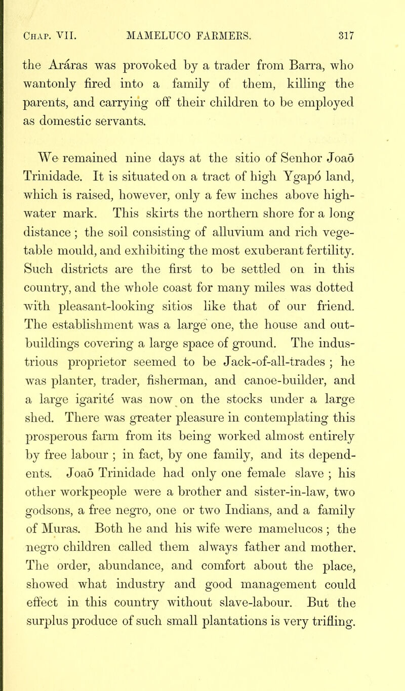 the Araras was provoked by a trader from Barra, who wantonly fired into a family of them, killing the parents, and carrying off their children to be employed as domestic servants. We remained nine days at the sitio of Senhor Joao Trinidade. It is situated on a tract of high Ygapo land, which is raised, however, only a few inches above high- water mark. This skirts the northern shore for a long distance ; the soil consisting of alluvium and rich vege- table mould, and exhibiting the most exuberant fertility. Such districts are the first to be settled on in this country, and the whole coast for many miles was dotted with pleasant-looking sitios like that of our friend. The establishment was a large one, the house and out- buildings covering a large space of ground. The indus- trious proprietor seemed to be Jack-of-all-trades ; he was planter, trader, fisherman, and canoe-builder, and a large igarite was now on the stocks under a large shed. There was greater pleasure in contemplating this prosperous farm from its being worked almost entirely by free labour ; in fact, by one family, and its depend- ents. Joao Trinidade had only one female slave ; his other workpeople were a brother and sister-in-law, two godsons, a free negro, one or two Indians, and a family of Muras. Both he and his wife were mamelucos ; the negro children called them always father and mother. The order, abundance, and comfort about the place, showed what industry and good management could effect in this country without slave-labour. But the surplus produce of such small plantations is very trifling.
