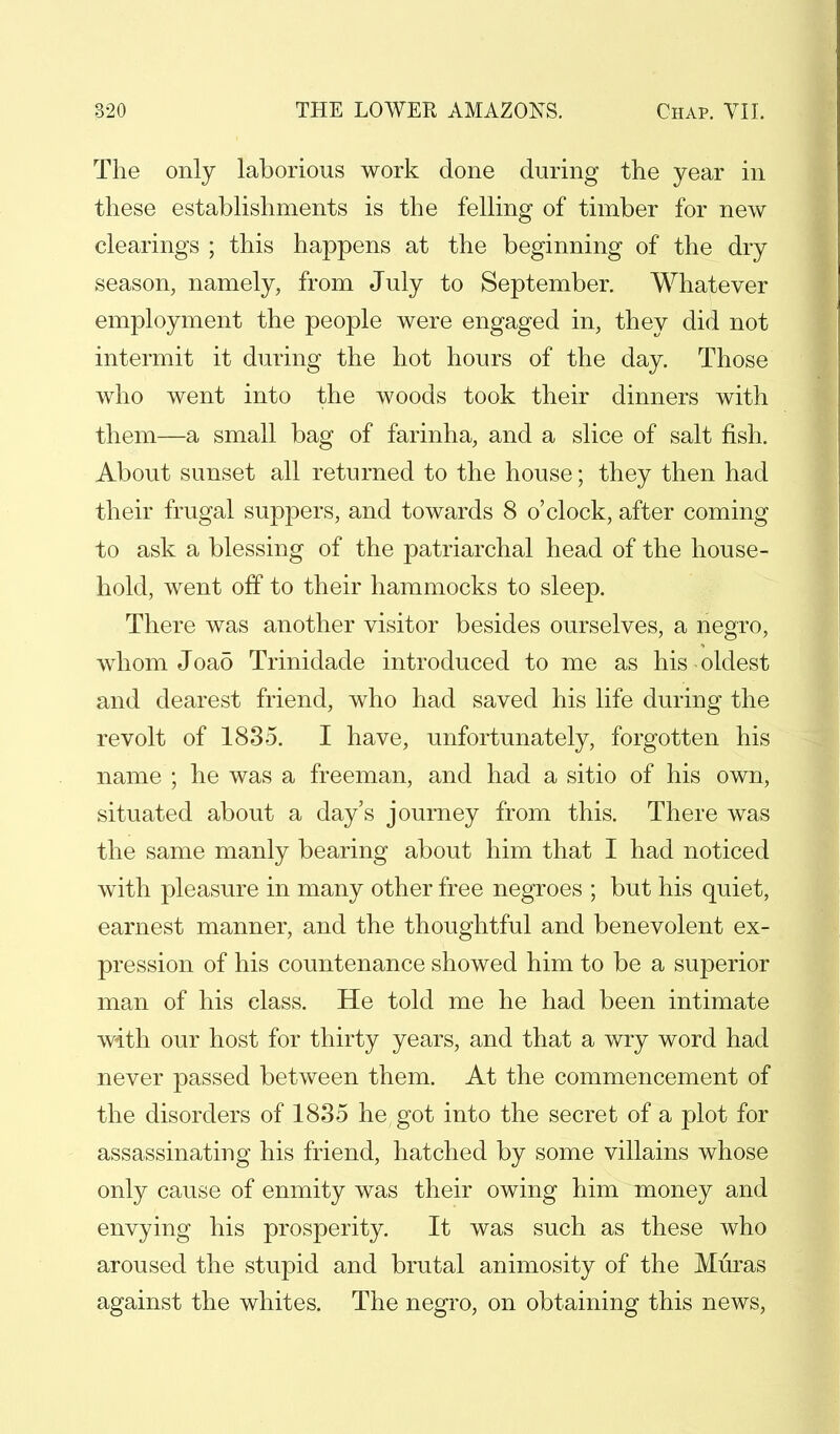The only laborious work done during the year in these establishments is the felling of timber for new clearings ; this happens at the beginning of the dry season, namely, from July to September. Whatever employment the people were engaged in, they did not intermit it during the hot hours of the day. Those who went into the woods took their dinners with them—a small bag of farinha, and a slice of salt fish. About sunset all returned to the house; they then had their frugal suppers, and towards 8 o'clock, after coming to ask a blessing of the patriarchal head of the house- hold, went off to their hammocks to sleep. There was another visitor besides ourselves, a negro, whom Joa5 Trinidade introduced to me as his oldest and dearest friend, who had saved his life during the revolt of 1835. I have, unfortunately, forgotten his name ; he was a freeman, and had a sitio of his own, situated about a day's journey from this. There was the same manly bearing about him that I had noticed with pleasure in many other free negroes ; but his quiet, earnest manner, and the thoughtful and benevolent ex- pression of his countenance showed him to be a superior man of his class. He told me he had been intimate with our host for thirty years, and that a wry word had never passed between them. At the commencement of the disorders of 1835 he got into the secret of a plot for assassinating his friend, hatched by some villains whose only cause of enmity was their owing him money and envying his prosperity. It was such as these who aroused the stupid and brutal animosity of the Muras against the whites. The negro, on obtaining this news,