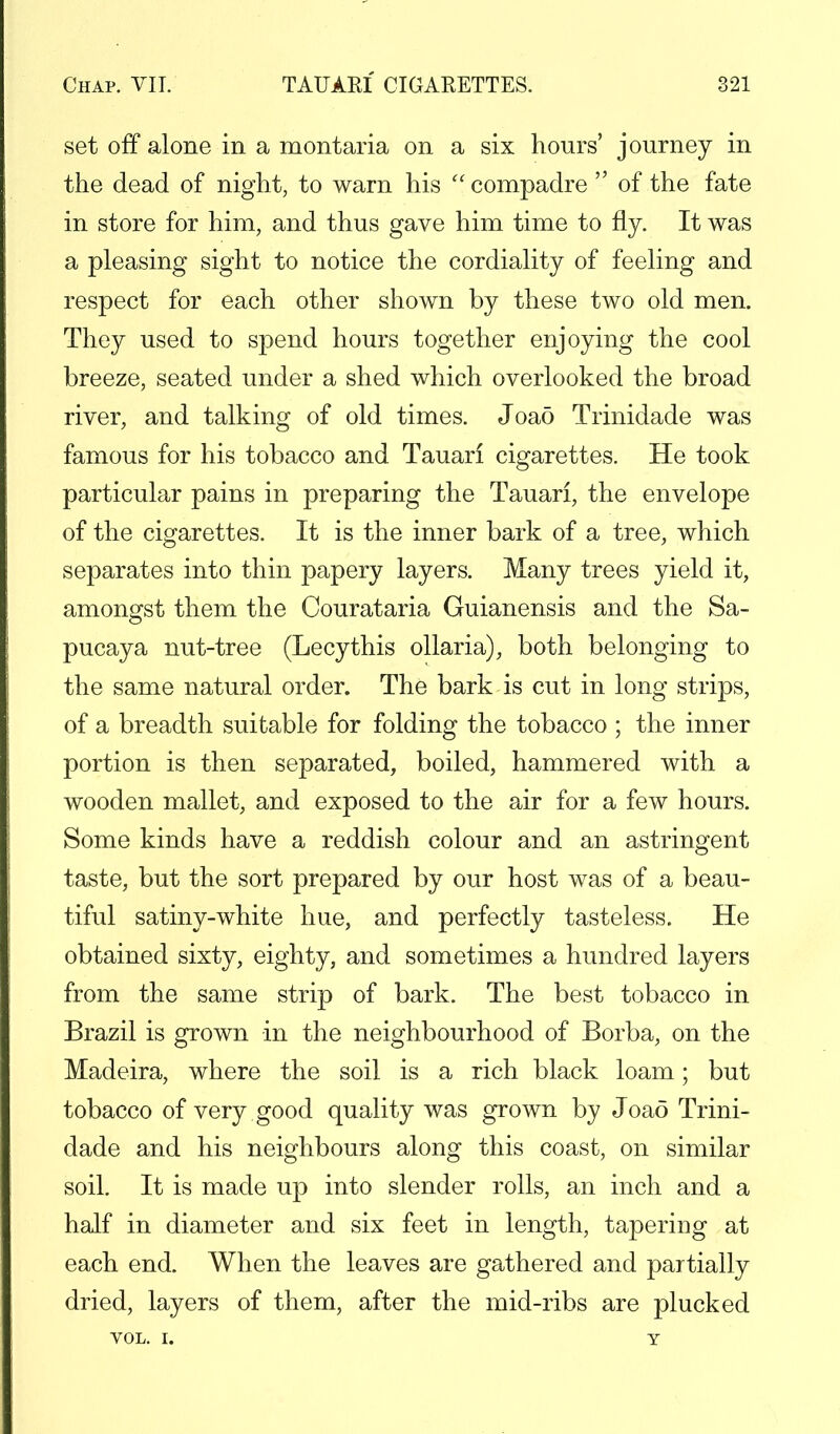 set off alone in a montaria on a six hours' journey in the dead of night, to warn his compadre of the fate in store for him, and thus gave him time to fly. It was a pleasing sight to notice the cordiality of feeling and respect for each other shown by these two old men. They used to spend hours together enjoying the cool breeze, seated under a shed which overlooked the broad river, and talking of old times. Joao Trinidade was famous for his tobacco and Tauari cigarettes. He took particular pains in preparing the Tauari, the envelope of the cigarettes. It is the inner bark of a tree, which separates into thin papery layers. Many trees yield it, amongst them the Courataria Guianensis and the Sa- pucaya nut-tree (Lecythis ollaria), both belonging to the same natural order. The bark is cut in long strips, of a breadth suitable for folding the tobacco ; the inner portion is then separated, boiled, hammered with a wooden mallet, and exposed to the air for a few hours. Some kinds have a reddish colour and an astringent taste, but the sort prepared by our host was of a beau- tiful satiny-white hue, and perfectly tasteless. He obtained sixty, eighty, and sometimes a hundred layers from the same strip of bark. The best tobacco in Brazil is grown in the neighbourhood of Borba, on the Madeira, where the soil is a rich black loam; but tobacco of very good quality was grown by Joao Trini- dade and his neighbours along this coast, on similar soil. It is made up into slender rolls, an inch and a half in diameter and six feet in length, tapering at each end. When the leaves are gathered and partially dried, layers of them, after the mid-ribs are plucked VOL. I. y