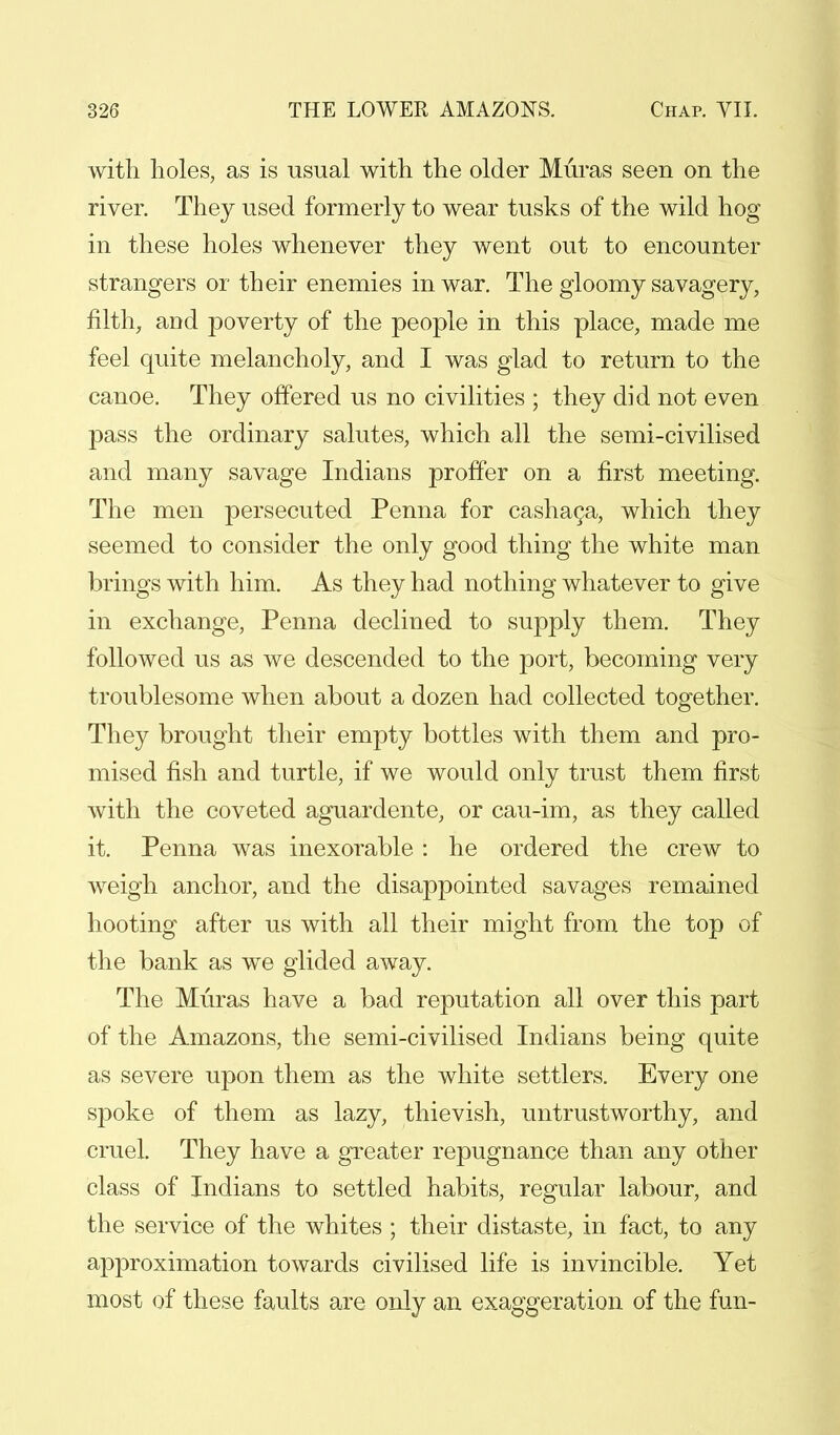 with holes, as is usual with the older Muras seen on the river. They used formerly to wear tusks of the wild hog in these holes whenever they went out to encounter strangers or their enemies in war. The gloomy savagery, filth, and poverty of the people in this place, made me feel quite melancholy, and I was glad to return to the canoe. They offered us no civilities ; they did not even pass the ordinary salutes, which all the semi-civilised and many savage Indians proffer on a first meeting. The men persecuted Penna for cashaca, which they seemed to consider the only good thing the white man brings with him. As they had nothing whatever to give in exchange, Penna declined to supply them. They followed us as we descended to the port, becoming very troublesome when about a dozen had collected together. They brought their empty bottles with them and pro- mised fish and turtle, if we would only trust them first with the coveted aguardente, or cau-im, as they called it. Penna was inexorable : he ordered the crew to weigh anchor, and the disappointed savages remained hooting after us with all their might from the top of the bank as we glided away. The Muras have a bad reputation all over this part of the Amazons, the semi-civilised Indians being quite as severe upon them as the white settlers. Every one spoke of them as lazy, thievish, untrustworthy, and cruel. They have a greater repugnance than any other class of Indians to settled habits, regular labour, and the service of the whites ; their distaste, in fact, to any approximation towards civilised life is invincible. Yet most of these faults are only an exaggeration of the fun-