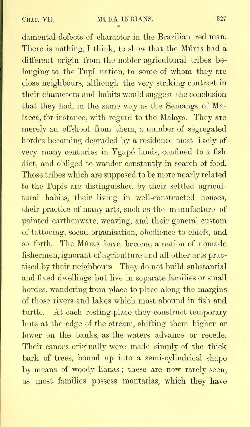 damental defects of character in the Brazilian red man. There is nothing, I think, to show that the Muras had a different origin from the nobler agricultural tribes be- longing to the Tupi nation, to some of whom they are close neighbours, although the very striking contrast in their characters and habits would suggest the conclusion that they had, in the same way as the Semangs of Ma- lacca, for instance, with regard to the Malays. They are merely an offshoot from them, a number of segregated hordes becoming degraded by a residence most likely of very many centuries in Ygapo lands, confined to a fish diet, and obliged to wander constantly in search of food. Those tribes which are supposed to be more nearly related to the Tupis are distinguished by their settled agricul- tural habits, their living in well-constructed houses, their practice of many arts, such as the manufacture of painted earthenware, weaving, and their general custom of tattooing, social organisation, obedience to chiefs, and so forth. The Muras have become a nation of nomade fishermen, ignorant of agriculture and all other arts prac- tised by their neighbours. They do not build substantial and fixed dwellings, but live in separate families or small hordes, wandering from place to place along the margins of those rivers and lakes which most abound in fish and turtle. At each resting-place they construct temporary huts at the edge of the stream, shifting them higher or lower on the banks, as the waters advance or recede. Their canoes originally were made simply of the thick bark of trees, bound up into a semi-cylindrical shape by means of woody lianas ; these are now rarely seen, as most families possess montarias, which they have