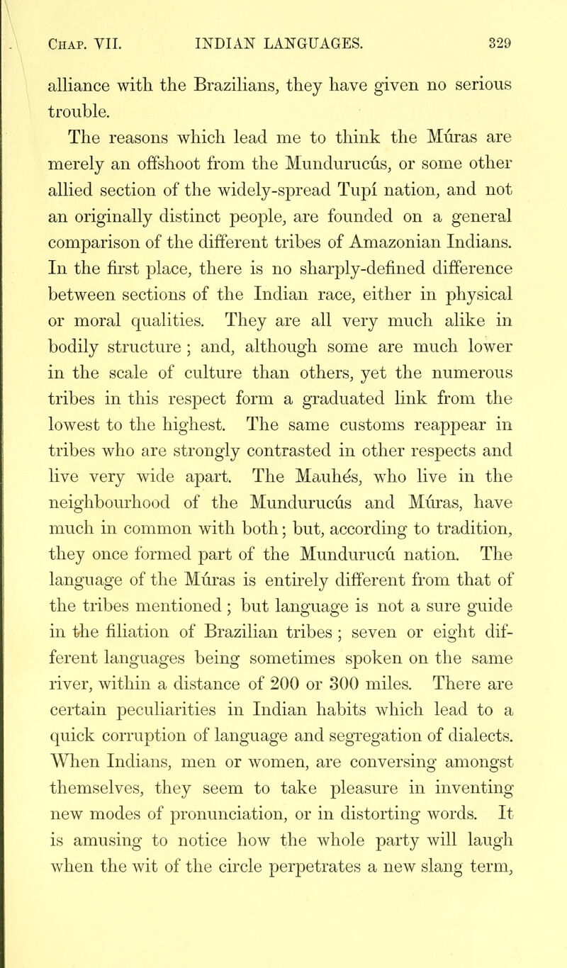 alliance with the Brazilians, they have given no serious trouble. The reasons which lead me to think the Muras are merely an offshoot from the Mundurucus, or some other allied section of the widely-spread Tupi nation, and not an originally distinct people, are founded on a general comparison of the different tribes of Amazonian Indians. In the first place, there is no sharply-defined difference between sections of the Indian race, either in physical or moral qualities. They are all very much alike in bodily structure ; and, although some are much lower in the scale of culture than others, yet the numerous tribes in this respect form a graduated link from the lowest to the highest. The same customs reappear in tribes who are strongly contrasted in other respects and live very wide apart. The Mauhes, who live in the neighbourhood of the Mundurucus and Muras, have much in common with both; but, according to tradition, they once formed part of the Mundurucu. nation. The language of the Muras is entirely different from that of the tribes mentioned; but language is not a sure guide in the filiation of Brazilian tribes ; seven or eight dif- ferent languages being sometimes spoken on the same river, within a distance of 200 or 300 miles. There are certain peculiarities in Indian habits which lead to a quick corruption of language and segregation of dialects. When Indians, men or women, are conversing amongst themselves, they seem to take pleasure in inventing new modes of pronunciation, or in distorting words. It is amusing to notice how the whole party will laugh when the wit of the circle perpetrates a new slang term,