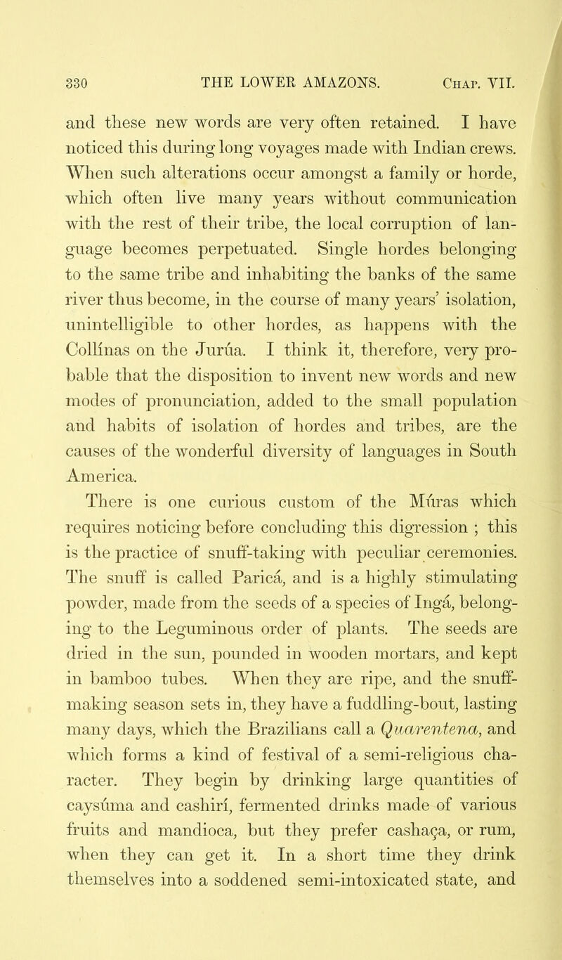 and these new words are very often retained. I have noticed this during long voyages made with Indian crews. When such alterations occur amongst a family or horde, which often live many years without communication with the rest of their tribe, the local corruption of lan- guage becomes perpetuated. Single hordes belonging to the same tribe and inhabiting the banks of the same river thus become, in the course of many years' isolation, unintelligible to other hordes, as happens with the Collmas on the Jurua. I think it, therefore, very pro- bable that the disposition to invent new words and new modes of pronunciation, added to the small population and habits of isolation of hordes and tribes, are the causes of the wonderful diversity of languages in South America. There is one curious custom of the Muras which requires noticing before concluding this digression ; this is the practice of snuff-taking with peculiar ceremonies. The snuff is called Parica, and is a highly stimulating powder, made from the seeds of a species of Inga, belong- ing to the Leguminous order of plants. The seeds are dried in the sun, pounded in wooden mortars, and kept in bamboo tubes. When they are ripe, and the snuff- making season sets in, they have a fuddling-bout, lasting many days, which the Brazilians call a Quarentena, and which forms a kind of festival of a semi-religious cha- racter. They begin by drinking large quantities of caysuma and cashiri, fermented drinks made of various fruits and mandioca, but they prefer cashaga, or rum, when they can get it. In a short time they drink themselves into a soddened semi-intoxicated state, and