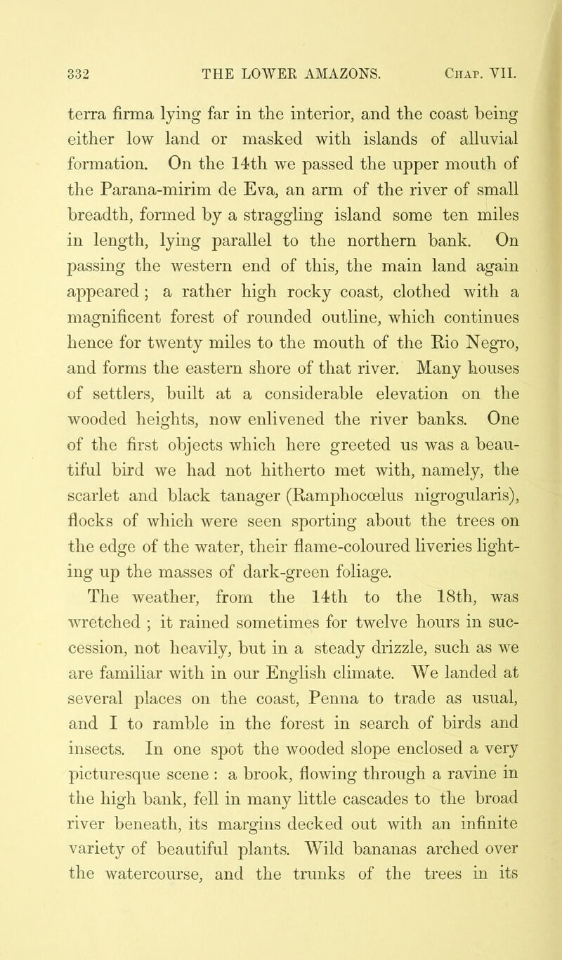 terra flrma lying far in the interior, and the coast being either low land or masked with islands of alluvial formation. On the 14th we passed the upper mouth of the Parana-mirim de Eva, an arm of the river of small breadth, formed by a straggling island some ten miles in length, lying parallel to the northern bank. On passing the western end of this, the main land again appeared ; a rather high rocky coast, clothed with a magnificent forest of rounded outline, which continues hence for twenty miles to the mouth of the Rio Negro, and forms the eastern shore of that river. Many houses of settlers, built at a considerable elevation on the wooded heights, now enlivened the river banks. One of the first objects which here greeted us was a beau- tiful bird we had not hitherto met with, namely, the scarlet and black tanager (Ramphocoelus nigrogularis), flocks of which were seen sporting about the trees on the edge of the water, their flame-coloured liveries light- ing up the masses of dark-green foliage. The weather, from the 14th to the 18th, was wretched ; it rained sometimes for twelve hours in suc- cession, not heavily, but in a steady drizzle, such as we are familiar with in our English climate. We landed at several places on the coast, Penna to trade as usual, and I to ramble in the forest in search of birds and insects. In one spot the wooded slope enclosed a very picturesque scene : a brook, flowing through a ravine in the high bank, fell in many little cascades to the broad river beneath, its margins decked out with an infinite variety of beautiful plants. Wild bananas arched over the watercourse, and the trunks of the trees in its