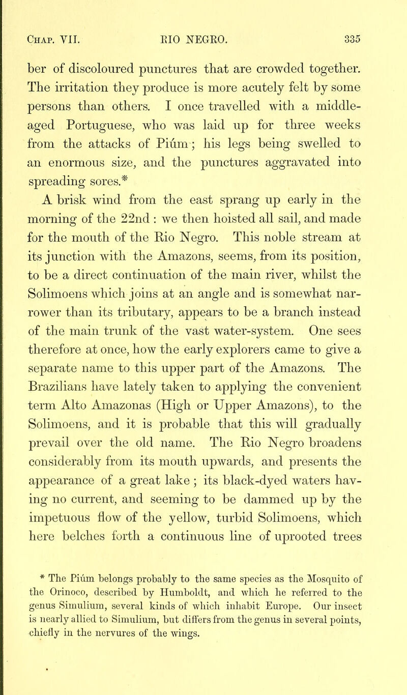 ber of discoloured punctures that are crowded together. The irritation they produce is more acutely felt by some persons than others. I once travelled with a middle- aged Portuguese, who was laid up for three weeks from the attacks of Pium; his legs being swelled to an enormous size, and the punctures aggravated into spreading sores.* A brisk wind from the east sprang up early in the morning of the 22nd : we then hoisted all sail, and made for the mouth of the Rio Negro. This noble stream at its junction with the Amazons, seems, from its position, to be a direct continuation of the main river, whilst the Solimoens which joins at an angle and is somewhat nar- rower than its tributary, appears to be a branch instead of the main trunk of the vast water-system. One sees therefore at once, how the early explorers came to give a separate name to this upper part of the Amazons. The Brazilians have lately taken to applying the convenient term Alto Amazonas (High or Upper Amazons), to the Solimoens, and it is probable that this will gradually prevail over the old name. The Bio Negro broadens considerably from its mouth upwards, and presents the appearance of a great lake ; its black-dyed waters hav- ing no current, and seeming to be dammed up by the impetuous flow of the yellow, turbid Solimoens, which here belches forth a continuous line of uprooted trees * The Pium belongs probably to the same species as the Mosquito of the Orinoco, described by Humboldt, and which he referred to the genus Simulium, several kinds of which inhabit Europe. Our insect is nearly allied to Simulium, but differs from the genus in several points, chiefly in the nervures of the wings.