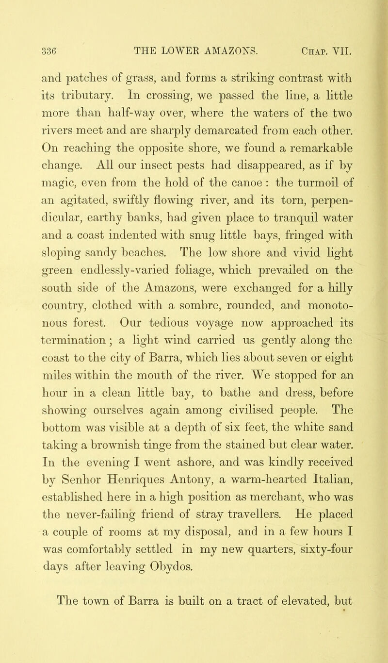 and patches of grass, and forms a striking contrast with its tributary. In crossing, we passed the line, a little more than half-way over, where the waters of the two rivers meet and are sharply demarcated from each other. On reaching the opposite shore, we found a remarkable change. All our insect pests had disappeared, as if by magic, even from the hold of the canoe : the turmoil of an agitated, swiftly flowing river, and its torn, perpen- dicular, earthy banks, had given place to tranquil water and a coast indented with snug little bays, fringed with sloping sandy beaches. The low shore and vivid light green endlessly-varied foliage, which prevailed on the south side of the Amazons, were exchanged for a hilly country, clothed with a sombre, rounded, and monoto- nous forest. Our tedious voyage now approached its termination; a light wind carried us gently along the coast to the city of Barra, which lies about seven or eight miles within the mouth of the river. We stopped for an hour in a clean little bay, to bathe and dress, before showing ourselves again among civilised people. The bottom was visible at a depth of six feet, the white sand taking a brownish tinge from the stained but clear water. In the evening I went ashore, and was kindly received by Senhor Henriques Antony, a warm-hearted Italian, established here in a high position as merchant, who was the never-failing friend of stray travellers. He placed a couple of rooms at my disposal, and in a few hours I was comfortably settled in my new quarters, sixty-four days after leaving Obydos. The town of Barra is built on a tract of elevated, but