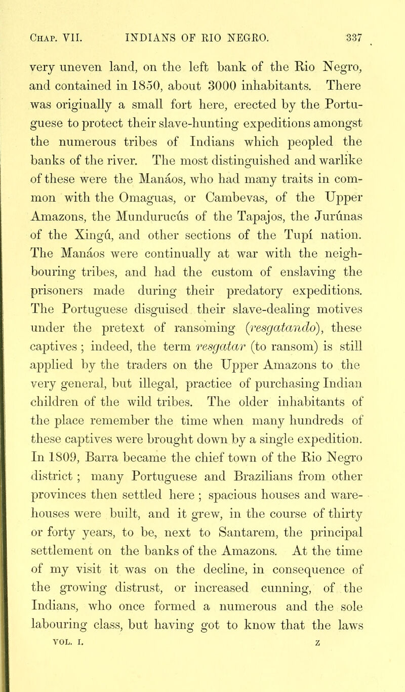 very uneven land, on the left bank of the Rio Negro, and contained in 1850, about 3000 inhabitants. There was originally a small fort here, erected by the Portu- guese to protect their slave-hunting expeditions amongst the numerous tribes of Indians which peopled the banks of the river. The most distinguished and warlike of these were the Manaos, who had many traits in com- mon with the Omaguas, or Cambevas, of the Upper Amazons, the Mundurucus of the Tapajos, the Jurunas of the Xingu, and other sections of the Tupi nation. The Manaos were continually at war with the neigh- bouring tribes, and had the custom of enslaving the prisoners made during their predatory expeditions. The Portuguese disguised their slave-dealing motives under the pretext of ransoming (resgatando), these captives ; indeed, the term resgatar (to ransom) is still applied by the traders on the Upper Amazons to the very general, but illegal, practice of purchasing Indian children of the wild tribes. The older inhabitants of the place remember the time when many hundreds of these captives were brought down by a single expedition. In 1809, Barra became the chief town of the Rio Negro district ; many Portuguese and Brazilians from other provinces then settled here ; spacious houses and ware- houses were built, and it grew, in the course of thirty or forty years, to be, next to Santarem, the principal settlement on the banks of the Amazons. At the time of my visit it was on the decline, in consequence of the growing distrust, or increased cunning, of the Indians, who once formed a numerous and the sole labouring class, but having got to know that the laws VOL. I. z