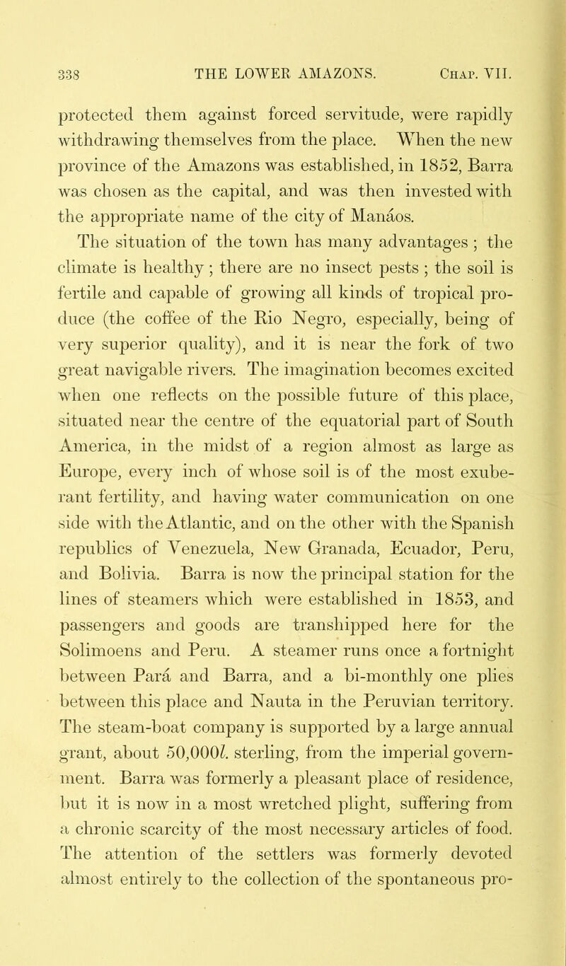 protected them against forced servitude, were rapidly withdrawing themselves from the place. When the new province of the Amazons was established, in 1852, Barra was chosen as the capital, and was then invested with the appropriate name of the city of Manaos. The situation of the town has many advantages ; the climate is healthy; there are no insect pests ; the soil is fertile and capable of growing all kinds of tropical pro- duce (the coffee of the Eio Negro, especially, being of very superior quality), and it is near the fork of two great navigable rivers. The imagination becomes excited when one reflects on the possible future of this place, situated near the centre of the equatorial part of South America, in the midst of a region almost as large as Europe, every inch of whose soil is of the most exube- rant fertility, and having water communication on one side with the Atlantic, and on the other with the Spanish republics of Venezuela, New Granada, Ecuador, Peru, and Bolivia. Barra is now the principal station for the lines of steamers which were established in 1853, and passengers and goods are transhipped here for the Solimoens and Peru. A steamer runs once a fortnight between Para and Barra, and a bi-monthly one plies between this place and Nauta in the Peruvian territory. The steam-boat company is supported by a large annual grant, about 50,000£. sterling, from the imperial govern- ment. Barra was formerly a pleasant place of residence, but it is now in a most wretched plight, suffering from a chronic scarcity of the most necessary articles of food. The attention of the settlers was formerly devoted almost entirely to the collection of the spontaneous pro-