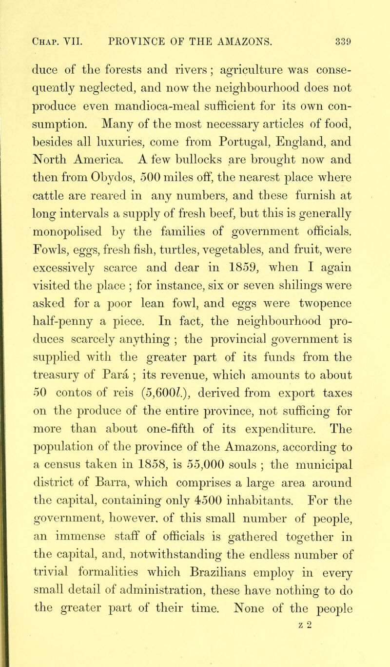 duce of the forests and rivers; agriculture was conse- quently neglected, and now the neighbourhood does not produce even mandioca-meal sufficient for its own con- sumption. Many of the most necessary articles of food, besides all luxuries, come from Portugal, England, and North America. A few bullocks are brought now and then from Obydos, 500 miles off, the nearest place where cattle are reared in any numbers, and these furnish at long intervals a supply of fresh beef, but this is generally monopolised by the families of government officials. Fowls, eggs, fresh fish, turtles, vegetables, and fruit, were excessively scarce and dear in 1859, when I again visited the place ; for instance, six or seven shilings were asked for a poor lean fowl, and eggs were twopence half-penny a piece. In fact, the neighbourhood pro- duces scarcely anything ; the provincial government is supplied with the greater part of its funds from the treasury of Para ; its revenue, which amounts to about 50 contos of reis (5,600?.), derived from export taxes on the produce of the entire province, not sufficing for more than about one-fifth of its expenditure. The population of the province of the Amazons, according to a census taken in 1858, is 55,000 souls ; the municipal district of Barra, which comprises a large area around the capital, containing only 4500 inhabitants. For the government, however, of this small number of people, an immense staff of officials is gathered together in the capital, and, notwithstanding the endless number of trivial formalities which Brazilians employ in every small detail of administration, these have nothing to do the greater part of their time. None of the people