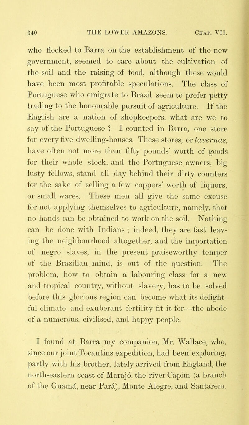 who flocked to Barra on the establishment of the new government, seemed to care about the cultivation of the soil and the raising of food, although these would have been most profitable speculations. The class of Portuguese who emigrate to Brazil seem to prefer petty trading to the honourable pursuit of agriculture. If the English are a nation of shopkeepers, what are we to say of the Portuguese ? I counted in Barra, one store for every five dwelling-houses. These stores, or tavemas, have often not more than fifty pounds' worth of goods for their whole stock, and the Portuguese owners, big lusty fellows, stand all day behind their dirty counters for the sake of selling a few coppers' worth of liquors, or small wares. These men all give the same excuse for not applying themselves to agriculture, namely, that no hands can be obtained to work on the soil. Nothing can be done with Indians ; indeed, they are fast leav- ing the neighbourhood altogether, and the importation of negro slaves, in the present praiseworthy temper of the Brazilian mind, is out of the question. The problem, how to obtain a labouring class for a new and tropical country, without slavery, has to be solved before this glorious region can become what its delight- ful climate and exuberant fertility fit it for—the abode of a numerous, civilised, and happy people. I found at Barra my companion, Mr. Wallace, who, since our joint Tocantins expedition, had been exploring, partly with his brother, lately arrived from England, the north-eastern coast of Marajo, the river Capim (a branch of the Guama, near Para), Monte Alegre, and Santarem.