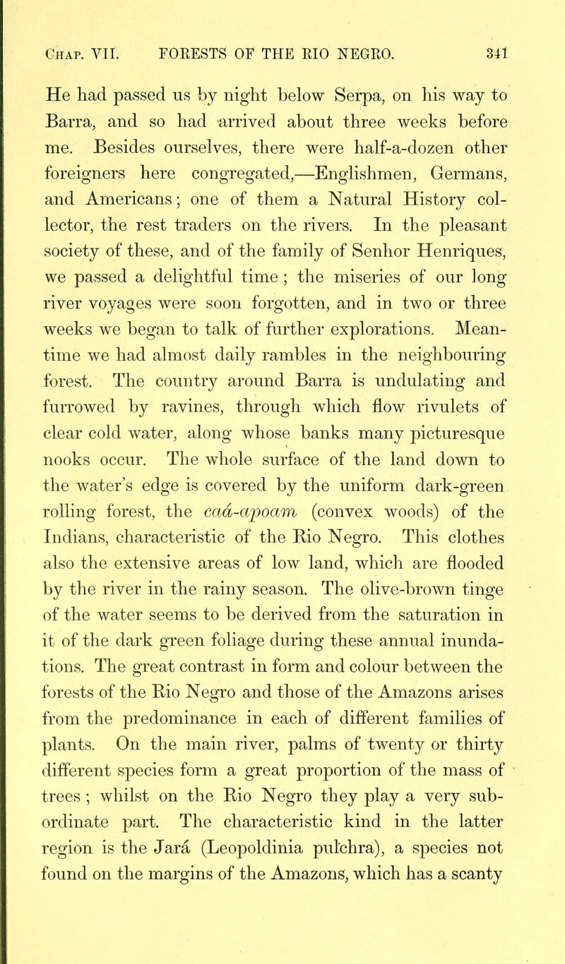 He had passed us by night below Serpa, on his way to Barra, and so had arrived about three weeks before me. Besides ourselves, there were half-a-dozen other foreigners here congregated,—Englishmen, Germans, and Americans; one of them a Natural History col- lector, the rest traders on the rivers. In the pleasant society of these, and of the family of Senhor Henriques, we passed a delightful time ; the miseries of our long river voyages were soon forgotten, and in two or three weeks we began to talk of further explorations. Mean- time we had almost daily rambles in the neighbouring forest. The country around Barra is undulating and furrowed by ravines, through which flow rivulets of clear cold water, along whose banks many picturesque nooks occur. The whole surface of the land down to the water's edge is covered by the uniform dark-green rolling forest, the cad-apoam (convex woods) of the Indians, characteristic of the Rio Negro. This clothes also the extensive areas of low land, which are flooded by the river in the rainy season. The olive-brown tinge of the water seems to be derived from the saturation in it of the dark green foliage during these annual inunda- tions. The great contrast in form and colour between the forests of the Rio Negro and those of the Amazons arises from the predominance in each of different families of plants. On the main river, palms of twenty or thirty different species form a great proportion of the mass of trees ; whilst on the Rio Negro they play a very sub- ordinate part. The characteristic kind in the latter region is the Jara (Leopoldinia pulchra), a species not found on the margins of the Amazons, which has a scanty