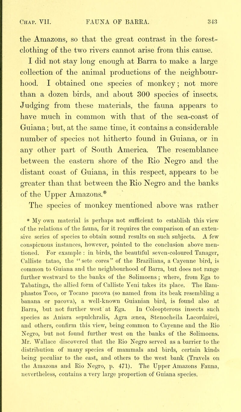 the Amazons, so that the great contrast in the forest- clothing of the two rivers cannot arise from this cause. I did not stay long enough at Barra to make a large collection of the animal productions of the neighbour- hood. I obtained one species of monkey; not more than a dozen birds, and about 300 species of insects. Judging from these materials, the fauna appears to have much in common with that of the sea-coast of Guiana; but, at the same time, it contains a considerable number of species not hitherto found in Guiana, or in any other part of South America. The resemblance between the eastern shore of the Rio Negro and the distant coast of Guiana, in this respect, appears to be greater than that between the Rio Negro and the banks of the Upper Amazons.* The species of monkey mentioned above was rather * My own material is perhaps not sufficient to establish this view of the relations of the fauna, for it requires the comparison of an exten- sive series of species to obtain sound results on such subjects. A few conspicuous instances, however, pointed to the conclusion above men- tioned. For example : in birds, the beautiful seven-coloured Tanager, Calliste tatao, the sete cores of the Brazilians, a Cayenne bird, is common to Guiana and the neighbourhood of Barra, but does not range further westward to the banks of the Solimoens ; where, from Ega to Tabatinga, the allied form of Calliste Yeni takes its place. The Ram- phastos Toco, or Tocano pacova (so named from its beak resembling a banana or pacova), a well-known Guianian bird, is found also at Barra, but not further west at Ega. In Coleopterous insects such species as Aniara sepulchralis, Agra senea, Stenocheila Lacordairei, and others, confirm this view, being common to Cayenne and the Rio Negro, but not found further west on the banks of the Solimoens. Mr. Wallace discovered that the Rio Negro served as a barrier to the distribution of many species of mammals and birds, certain kinds being peculiar to the east, and others to the west bank (Travels on the Amazons and Rio Negro, p. 471). The Upper Amazons Fauna, nevertheless, contains a very large proportion of Guiana species.