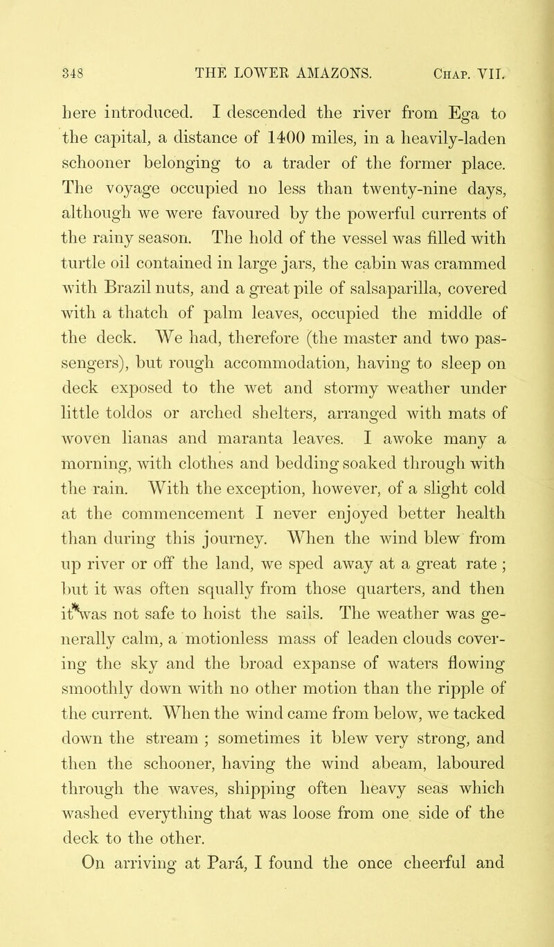 here introduced. I descended the river from Ega to the capital, a distance of 1400 miles, in a heavily-laden schooner belonging to a trader of the former place. The voyage occupied no less than twenty-nine days, although we were favoured by the powerful currents of the rainy season. The hold of the vessel was filled with turtle oil contained in large jars, the cabin was crammed with Brazil nuts, and a great pile of salsaparilla, covered with a thatch of palm leaves, occupied the middle of the deck. We had, therefore (the master and two pas- sengers), but rough accommodation, having to sleep on deck exposed to the wet and stormy weather under little toldos or arched shelters, arranged with mats of woven lianas and maranta leaves. I awoke many a morning, with clothes and bedding soaked through with the rain. With the exception, however, of a slight cold at the commencement I never enjoyed better health than during this journey. When the wind blew from up river or off the land, we sped away at a great rate ; but it was often squally from those quarters, and then iAvas not safe to hoist the sails. The weather was ge- nerally calm, a motionless mass of leaden clouds cover- ing the sky and the broad expanse of waters flowing smoothly down with no other motion than the ripple of the current. When the wind came from below, we tacked down the stream ; sometimes it blew very strong, and then the schooner, having the wind abeam, laboured through the waves, shipping often heavy seas which washed everything that was loose from one side of the deck to the other. On arriving at Para, I found the once cheerful and