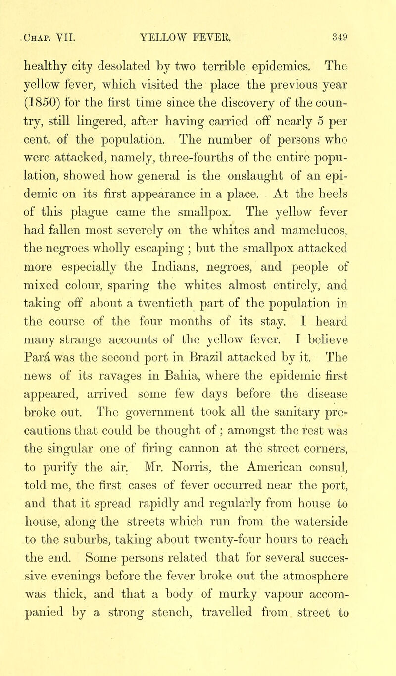 healthy city desolated by two terrible epidemics. The yellow fever, which visited the place the previous year (1850) for the first time since the discovery of the coun- try, still lingered, after having carried off nearly 5 per cent, of the population. The number of persons who were attacked, namely, three-fourths of the entire popu- lation, showed how general is the onslaught of an epi- demic on its first appearance in a place. At the heels of this plague came the smallpox. The yellow fever had fallen most severely on the whites and mamelucos, the negroes wholly escaping ; but the smallpox attacked more especially the Indians, negroes, and people of mixed colour, sparing the whites almost entirely, and taking off about a twentieth part of the population in the course of the four months of its stay. I heard many strange accounts of the yellow fever. I believe Para was the second port in Brazil attacked by it. The news of its ravages in Bahia, where the epidemic first appeared, arrived some few days before the disease broke out. The government took all the sanitary pre- cautions that could be thought of; amongst the rest was the singular one of firing cannon at the street corners, to purify the air. Mr. Norris, the American consul, told me, the first cases of fever occurred near the port, and that it spread rapidly and regularly from house to house, along the streets which run from the waterside to the suburbs, taking about twenty-four hours to reach the end. Some persons related that for several succes- sive evenings before the fever broke out the atmosphere was thick, and that a body of murky vapour accom- panied by a strong stench, travelled from street to