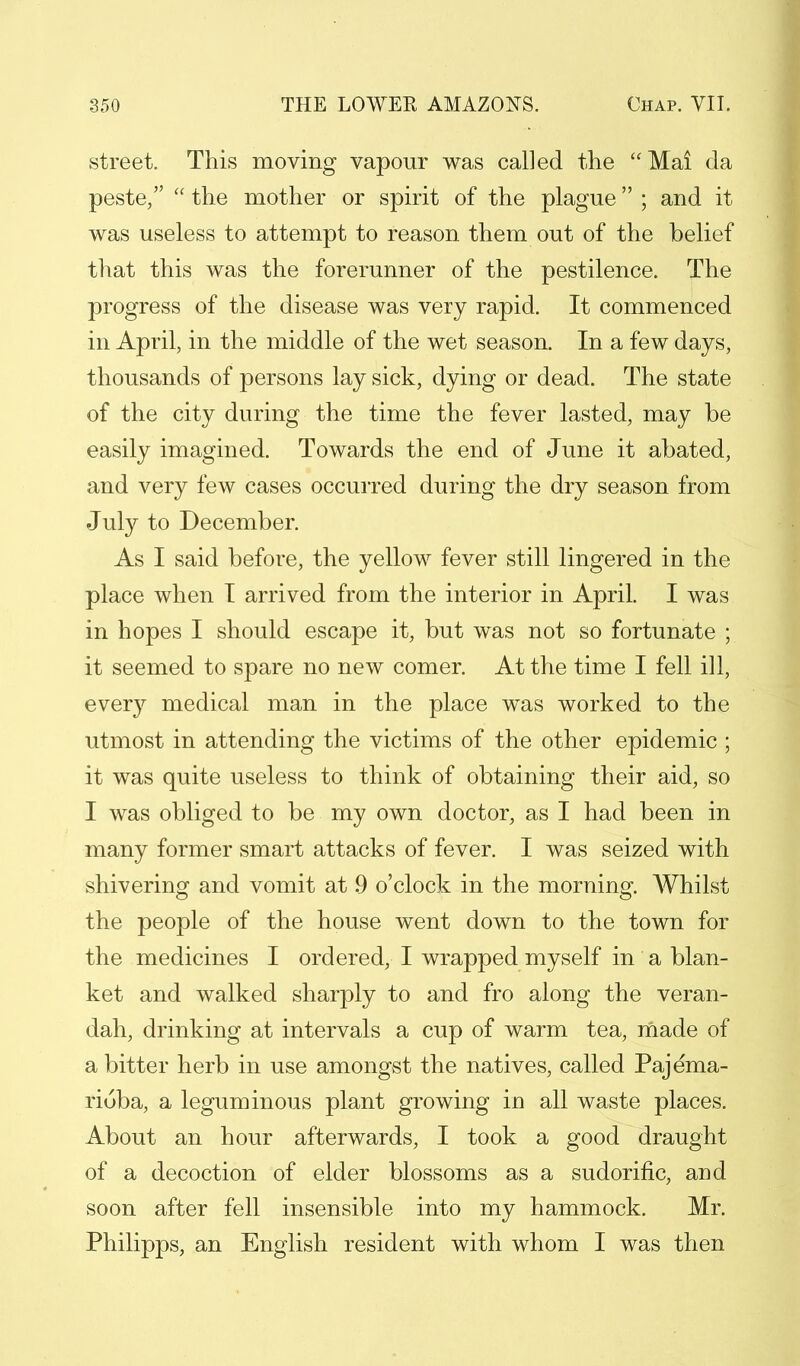 street. This moving vapour was called the Mai da peste,  the mother or spirit of the plague ; and it was useless to attempt to reason them out of the belief that this was the forerunner of the pestilence. The progress of the disease was very rapid. It commenced in April, in the middle of the wet season. In a few days, thousands of persons lay sick, dying or dead. The state of the city during the time the fever lasted, may be easily imagined. Towards the end of June it abated, and very few cases occurred during the dry season from July to December. As I said before, the yellow fever still lingered in the place when I arrived from the interior in April. I was in hopes I should escape it, but was not so fortunate ; it seemed to spare no new comer. At the time I fell ill, every medical man in the place was worked to the utmost in attending the victims of the other epidemic ; it was quite useless to think of obtaining their aid, so I was obliged to be my own doctor, as I had been in many former smart attacks of fever. I was seized with shivering and vomit at 9 o'clock in the morning. Whilst the people of the house went down to the town for the medicines I ordered, I wrapped myself in a blan- ket and walked sharply to and fro along the veran- dah, drinking at intervals a cup of warm tea, made of a bitter herb in use amongst the natives, called Pajema- riuba, a leguminous plant growing in all waste places. xA_bout an hour afterwards, I took a good draught of a decoction of elder blossoms as a sudorific, and soon after fell insensible into my hammock. Mr. Philipps, an English resident with whom I was then
