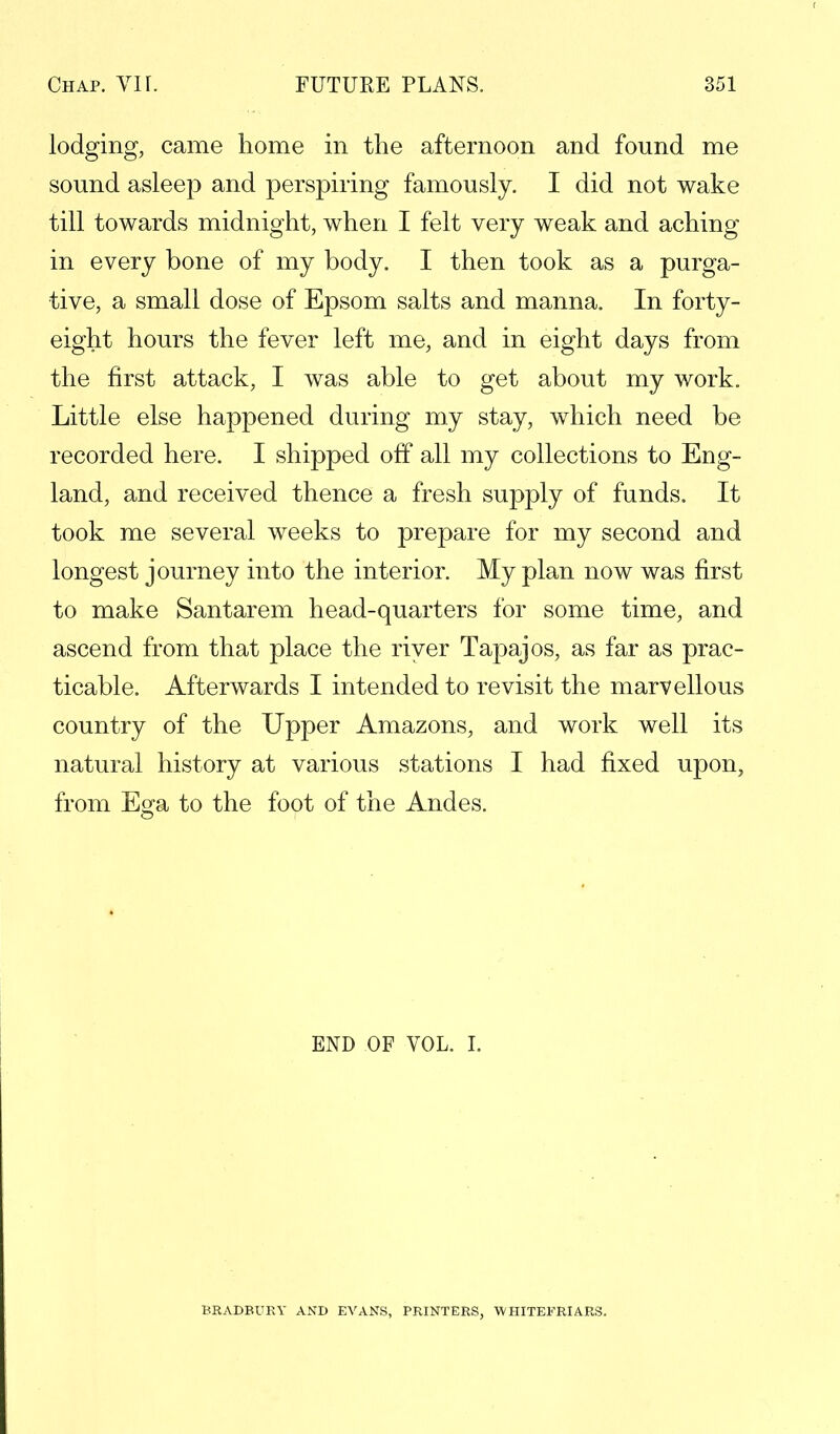 lodging, came home in the afternoon and found me sound asleep and perspiring famously. I did not wake till towards midnight, when I felt very weak and aching in every bone of my body. I then took as a purga- tive, a small dose of Epsom salts and manna. In forty- eight hours the fever left me, and in eight days from the first attack, I was able to get about my work. Little else happened during my stay, which need be recorded here. I shipped off all my collections to Eng- land, and received thence a fresh supply of funds. It took me several weeks to prepare for my second and longest journey into the interior. My plan now was first to make Santarem head-quarters for some time, and ascend from that place the river Tapajos, as far as prac- ticable. Afterwards I intended to revisit the marvellous country of the Upper Amazons, and work well its natural history at various stations I had fixed upon, from Ega to the foot of the Andes. END OF VOL. I. BRADBURY AND EVANS, PRINTERS, WHITEFRIARS.