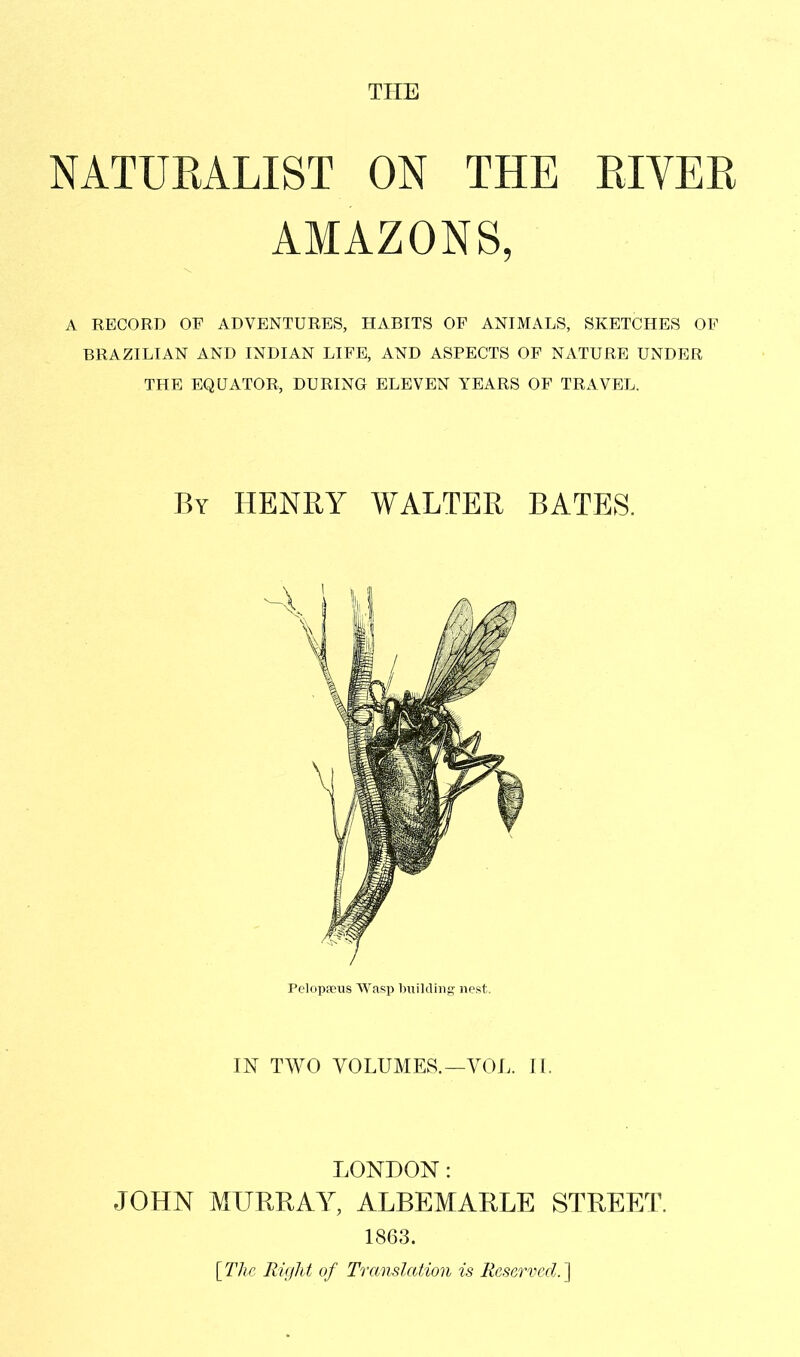 NATURALIST ON THE RIVER AMAZONS, A RECORD OF ADVENTURES, HABITS OF ANIMALS, SKETCHES OF BRAZILIAN AND INDIAN LIFE, AND ASPECTS OF NATURE UNDER THE EQUATOR, DURING ELEVEN YEARS OF TRAVEL. By henry WALTER BATES. Pelopfeus Wasp building nest. IN TWO VOLUMES.—VOL. IL LONDON: JOHN MURRAY, ALBEMARLE STREET. 1863. [The RUjlit of Translation is Reserved.']