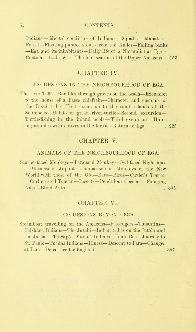 CONTENTS. Indians — Mental condition of Indians — Squalls — Manatee— Forest—Floating pumice-stones from the Andes—Falling banks —Ega and its inhabitants—Daily life of a Naturalist at Ega— Customs, trade, &c,—The four seasons of the Upper Amazons . 153 CHAPTER IV. EXCURSIONS IN THE NEIGHBOURHOOD OF EGA. The river Teflfe—Rambles through groves on the beach—Excursion to the house of a Passe chieftain—Character and customs of the Pass^ tribe—First excursion to the sand islands of the Solimoens—Habits of great river-turtle—Second excursion— Turtle-fishing in the inland pools — Third excursion — Hunt- ing-rambles with natives in the forest—Return to Ega . . 225 CHAPTER V. ANIMALS OF THE NEIGHBOURHOOD OF EGA. Scarlet-faced Monkeys—Parauacii Monkey—Owl-faced Night-apes — Marmosets—Jupurd—Comparison of Monkeys of the New World with those of the Old—Bats—Birds—Cuvier's Toucan —Curl-crested Toucan—Insects—Pendulous Cocoons—Foraging Ants—Blind Ants 305 CHAPTER VI. EXCURSIONS BEYOND EGA. Steamboat travelling on the Amazons—Passengers—Tunantins— Caishana Indians—The Jutahi—Indian tribes on the Jutahi and the Juriia—The Sapo—Maraua Indians—Fonte Boa—Journey to St. Paulo—Tucuna Indians—Illness—Descent to Para—Changes at Para—Departure for England ...... 367