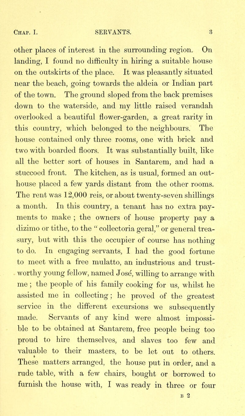 other places of interest in the surrounding region. On landing, I found no difficulty in hiring a suitable house on the outskirts of the place. It was pleasantly situated near the beach, going towards the aldeia or Indian part of the town. The ground sloped from the back premises down to the waterside, and my little raised verandah overlooked a beautiful flower-garden, a great rarity in this country, which belonged to the neighbours. The house contained only three rooms, one with brick and two with boarded floors. It was substantially built, like all the better sort of houses in Santarem, and had a stuccoed front. The kitchen, as is usual, formed an out- house placed a few yards distant from the other rooms. The rent was 12,000 reis, or about twenty-seven shillings a month. In this country, a tenant has no extra pay- ments to make ; the owners of house property pay a dizimo or tithe, to the  collectoria geral, or general trea- sury, but with this the occupier of course has nothing to do. In engaging servants, I had the good fortune to meet with a free mulatto, an industrious and trust- worthy young fellow, named Jose, willing to arrange with me; the people of his family cooking for us, whilst he assisted me in collecting; he proved of the greatest service in the different excursions we subsequently made. Servants of any kind were almost impossi- ble to be obtained at Santarem, free people being too proud to hire themselves, and slaves too few and valuable to their masters, to be let out to others. These matters arranged, the house put in order, and a rude table, with a few chairs, bought or borrowed to furnish the house with, I was ready in three or four B 2