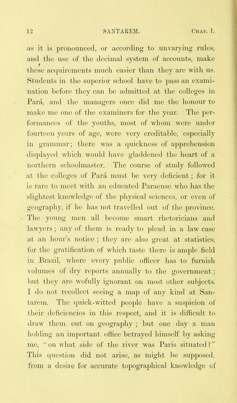 as it is pronounced, or according to unvarying rules, and the use of the decimal system of accounts, make these acquirements much easier than they are with us. Students in the superior school have to pass an exami- nation before they can be admitted at the colleges in Para, and the managers once did me the honour to make me one of the examiners for the year. The per- formances of the youths, most of whom were under fourteen years of age, were very creditable, especially in grammar; there was a quickness of apprehension displayed which would have gladdened the heart of a northern schoolmaster. The course of study followed at the colleges of Para must be very deficient; for it is rare to meet with an educated Paraense who has the slightest knowledge of the physical sciences, or even of geography, if he has not travelled out of the province. The young men all become smart rhetoricians and lawyers ; any of them is ready to plead in a law case at an hour's notice ; they are also great at statistics, for the gratification of which taste there is ample field in Brazil, where every public officer has to furnish volumes of dry reports annually to the government; but they are wofully ignorant on most other subjects. I do not recollect seeing a map of any kind at San- tarem. The quick-witted people have a suspicion of their deficiencies in this respect, and it is difficult to draw them out on geography ; but one day a man holding an important office betrayed himself by asking me, on what side of the river was Paris situated? This question did not arise, as might be supposed, from a desire for accurate topographical knowledge of