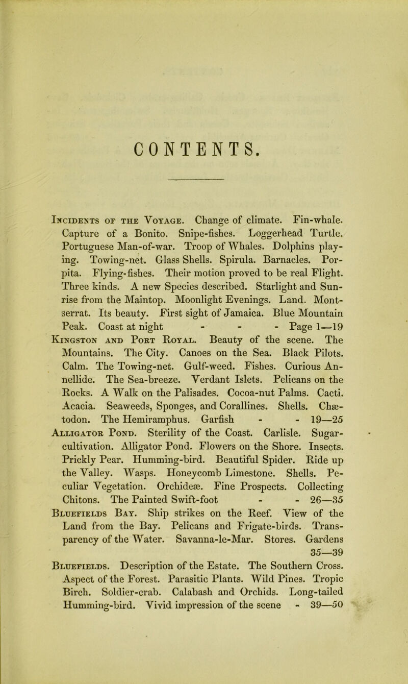 CONTENTS. Incidents of the Voyage. Change of climate. Fin-whale. Capture of a Bonito. Snipe-fishes. Loggerhead Turtle. Portuguese Man-of-war. Troop of Whales. Dolphins play- ing. Towing-net. Glass Shells. Spirula. Barnacles. Por- pita. Flying-fishes. Their motion proved to be real Flight. Three kinds. A new Species described. Starlight and Sun- rise from the Maintop. Moonlight Evenings. Land. Mont- serrat. Its beauty. First sight of Jamaica. Blue Mountain Peak. Coast at night - Page 1—19 Kingston and Port Boyal. Beauty of the scene. The Mountains. The City. Canoes on the Sea. Black Pilots. Calm. The Towing-net. Gulf-weed. Fishes. Curious An- nellide. The Sea-breeze. Verdant Islets. Pelicans on the Rocks. A Walk on the Palisades. Cocoa-nut Palms. Cacti. Acacia. Seaweeds, Sponges, and Corallines. Shells. Chae- todon. The Hemiramphus. Garfish - - 19—25 Alligator Pond. Sterility of the Coast. Carlisle. Sugar- cultivation. Alligator Pond. Flowers on the Shore. Insects. Prickly Pear. Humming-bird. Beautiful Spider. Ride up the Valley. Wasps. Honeycomb Limestone. Shells. Pe- culiar Vegetation. Orcliideae. Fine Prospects. Collecting Chitons. The Painted Swift-foot - - 26—35 Bluefields Bay. Ship strikes on the Reef. View of the Land from the Bay. Pelicans and Frigate-birds. Trans- parency of the Water. Savanna-le-Mar. Stores. Gardens 35—39 Bluefields. Description of the Estate. The Southern Cross. Aspect of the Forest. Parasitic Plants. Wild Pines. Tropic Birch. Soldier-crab. Calabash and Orchids. Long-tailed Humming-bird. Vivid impression of the scene - 39—50