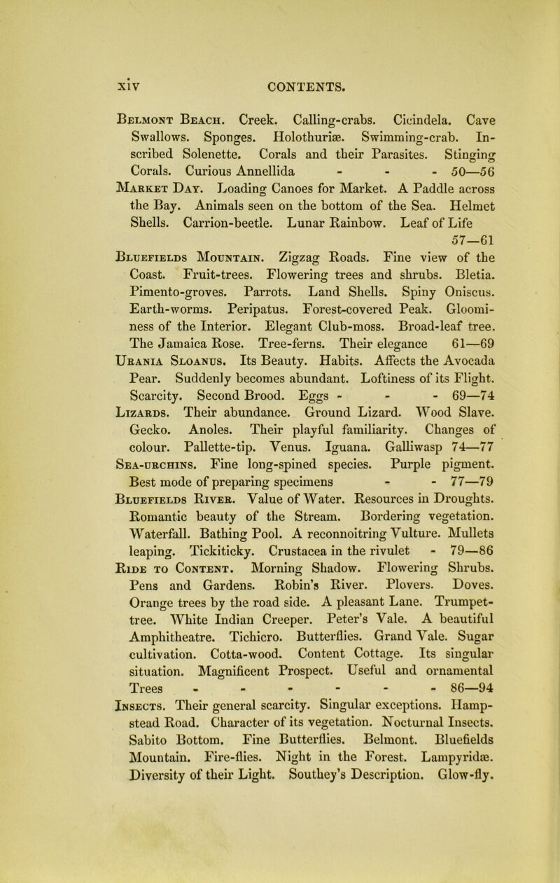 Belmont Beach. Creek. Calling-crabs. Cicindela. Cave Swallows. Sponges. Holothuriae. Swimming-crab. In- scribed Solenette. Corals and their Parasites. Stinging Corals. Curious Annellida - 50—56 Market Day. Loading Canoes for Market. A Paddle across the Bay. Animals seen on the bottom of the Sea. Helmet Shells. Carrion-beetle. Lunar Rainbow. Leaf of Life 57—61 Bluefields Mountain. Zigzag Roads. Fine view of the Coast. Fruit-trees. Flowering trees and shrubs. Bletia. Pimento-groves. Parrots. Land Shells. Spiny Oniscus. Earth-worms. Peripatus. Forest-covered Peak. Gloomi- ness of the Interior. Elegant Club-moss. Broad-leaf tree. The Jamaica Rose. Tree-ferns. Their elegance 61—69 Urania Sloanus. Its Beauty. Habits. Affects the Avocada Pear. Suddenly becomes abundant. Loftiness of its Flight. Scarcity. Second Brood. Eggs - 69—74 Lizards. Their abundance. Ground Lizard. Wood Slave. Gecko. Andes. Their playful familiarity. Changes of colour. Pallette-tip. Yenus. Iguana. Galliwasp 74—77 Sea-urchins. Fine long-spined species. Purple pigment. Best mode of preparing specimens - - 77—79 Bluefields River. Value of Water. Resources in Droughts. Romantic beauty of the Stream. Bordering vegetation. Waterfall. Bathing Pool. A reconnoitring Vulture. Mullets leaping. Tickiticky. Crustacea in the rivulet - 79—86 Ride to Content. Morning Shadow. Flowering Shrubs. Pens and Gardens. Robin’s River. Plovers. Doves. Orange trees by the road side. A pleasant Lane. Trumpet- tree. White Indian Creeper. Peter’s Vale. A beautiful Amphitheatre. Tichicro. Butterflies. Grand Vale. Sugar cultivation. Cotta-wood. Content Cottage. Its singular situation. Magnificent Prospect. Useful and ornamental Trees ------ 86—94 Insects. Their general scarcity. Singular exceptions. Hamp- stead Road. Character of its vegetation. Nocturnal Insects. Sabito Bottom. Fine Butterflies. Belmont. Bluefields Mountain. Fire-flies. Night in the Forest. Lampyridae. Diversity of their Light. Southey’s Description. Glow-fly.