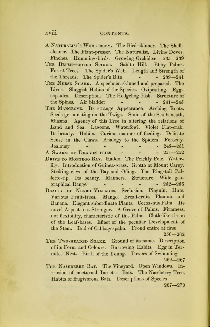 A Naturalist’s Work-room. The Bird-skinner. The Shell- cleaner. The Plant-presser. The Naturalist. Living Doves. Finches. Humming-birds. Growing Orchideae 235—239 The Brush-footed Spider. Sabito Hill. Ebby Palms. Forest Trees. The Spider’s Web. Length and Strength of the Threads. The Spider’s Bite - - 239—241 The Nurse Shark. A specimen skinned and prepared. The Liver. Sluggish Habits of the Species. Ovipositing. Egg- capsules. Description. The Hedgehog Fish. Structure of the Spines. Air bladder - 241—245 The Mangrove. Its strange Appearance. Arching Boots. Seeds germinating on the Twigs. Stain of the Sea beneath. Miasma. Agency of this Tree in altering the relations of Land and Sea. Lagoons. Waterfowl. Violet Flat-crab. Its beauty. Llabits. Curious manner of feeding. Delicate Sense in the Claws. Analogy to the Spiders. Ferocity. Jealousy - - - - - 245—251 A Swarm of Dragon flies - 251—252 Drive to Montego Bay. Haddo. The Prickly Pole. Water- lily. Introduction of Guinea-grass. Grotto at Mount Carey. Striking view of the Bay and Offing. The Bing-tail Pal- lette-tip. Its beauty. Manners. Structure. Wide geo- graphical Bange - 252—256 Beauty of Negro Villages. Seclusion. Pinguin. Huts. Various Fruit-trees. Mango. Bread-fruit. Plantain and Banana. Elegant subordinate Plants. Cocoa-nut Palm. Its novel Aspect to a Stranger. A Grove of Palms. Firmness, not flexibility, characteristic of this Palm. Cloth-like tissue of the Leaf-bases. Effect of the peculiar Development of the Stem. Bud of Cabbage-palm. Frond entire at first 256—262 The Two-headed Snake. Ground of its name. Description of its Form and Colours. Burrowing Habits. Egg in Ter- mites’ Nest. Birth of the Young. Powers of Swimming 262—267 The Naseberry Bat. The Vineyard. Open Windows. In- trusion of nocturnal Insects. Bats. The Naseberry Tree. Habits of frugivorous Bats. Descriptions of Species 267—270