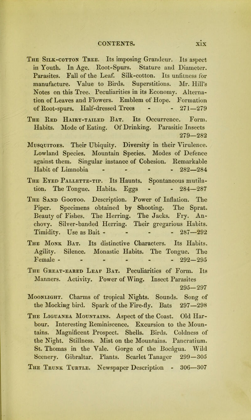 The Silk-cotton Tree. Its imposing Grandeur. Its aspect in Youth. In Age. Root-Spurs. Stature and Diameter. Parasites. Fall of the Leaf. Silk-cotton. Its unfitness for manufacture. Value to Birds. Superstitions. Mr. Hill’s Notes on this Tree. Peculiarities in its Economy. Alterna- tion of Leaves and Flowers. Emblem of Hope. Formation of Root-spurs. Half-dressed Trees - - 271—279 The Red Hairy-tailed Bat. Its Occurrence. Form. Habits. Mode of Eating. Of Drinking. Parasitic Insects 279—282 Musquitoes. Their Ubiquity. Diversity in their Virulence. Lowland Species. Mountain Species. Modes of Defence against them. Singular instance of Cohesion. Remarkable Habit of Limnobia - 282—284 The Eyed Pallette-tip. Its Haunts. Spontaneous mutila- tion. The Tongue. Habits. Eggs - - 284—287 The Sand Gootoo. Description. Power of Inflation. The Piper. Specimens obtained by Shooting. The Sprat. Beauty of Fishes. The Herring. The Jacks. Fry. An- chovy. Silver-banded Herring. Their gregarious Habits. Timidity. Use as Bait - 287—292 The Monk Bat. Its distinctive Characters. Its Habits. Agility. Silence. Monastic Habits. The Tongue. The Female ------ 292—295 The Great-eared Leaf Bat. Peculiarities of Form. Its Manners. Activity. Power of Wing. Insect Parasites 295—297 Moonlight. Charms of tropical Nights. Sounds. Song of the Mocking bird. Spark of the Fire-fly. Bats 297—298 The Liguanea Mountains. Aspect of the Coast. Old Har- bour. Interesting Reminiscence. Excursion to the Moun- tains. Magnificent Prospect. Shells. Birds. Coldness of the Night. Stillness. Mist on the Mountains. Pancratium. St. Thomas in the Vale. Gorge of the Bocagua. Wild Scenery. Gibraltar. Plants. Scarlet Tanager 299—305 The Trunk Turtle. Newspaper Description - 306—307