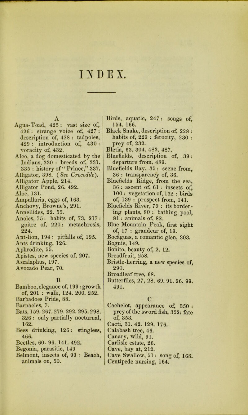 INDEX A Agua-Toad, 425 : vast size of, 426 : strange voice of, 427 : description of, 428 : tadpoles, 429 : introduction of, 430 : voracity of, 432. Alco, a dog domesticated by the Indians, 330 : breeds of, 331. 335 : history of “ Prince,” 337. Alligator, 398. (See Crocodile). Alligator Apple, 214. Alligator Pond, 26. 492. Aloe, 131. Ampullaria, eggs of, 163. Anchovy, Browne’s, 291. Annellid.es, 22. 55. Anoles, 75: habits of, 73, 217: goitre of, 220: metachrosis, 224. Ant-lion, 194 : pitfalls of, 195. Ants drinking, 126. Aphrodite, 55. Apistes, new species of, 207. Ascalaphus, 197. Avocado Pear, 70. B Bamboo, elegance of, 199: growth of, 201 : walk, 124. 200. 252. Barbadoes Pride, 88. Barnacles, 7. Bats, 159. 267. 279. 292. 295.298. 326 : only partially nocturnal, 162. Bees drinking, 126: stingless, 466. Beetles, 60. 96. 141. 492. Begonia, parasitic, 149 Belmont, insects of, 99 • Beach, animals on, 50. Birds, aquatic, 247: songs of, 154. 166. Black Snake, description of, 228 : habits of, 229 : ferocity, 230 : prey of, 232. Bletia, 63. 304. 483. 487. Bluefields, description of, 39: departure from, 489. Bluefields Bay, 35 : scene from, 36 : transparency of, 36. Bluefields Ridge, from the sea, 36 : ascent of, 61 : insects of, 100 : vegetation of, 132 : birds of, 139 : prospect from, 141. Bluefields River, 79 : its border- ing plants, 80 : bathing pool, 81 : animals of, 82. Blue Mountain Peak, first sight of, 17 : grandeur of, 19. Bocaguas, a romantic glen, 303. Bognie, 149. Bonito, beauty of, 2. 12. Breadfruit, 258. Bristle-herring, a new species of, 290. Broadleaf tree, 68. Butterflies, 27, 28. 69. 91. 96. 99. 491. C Cachelot, appearance of, 350 : prey of the swordfish, 352: fate of, 353. Cacti, 31. 42. 129. 176. Calabash tree, 46. Canary, wild, 91. Carlisle estate, 26. Cave, bay at, 212. Cave Swallow, 51 : song of, 168. Centipede nursing, 164.