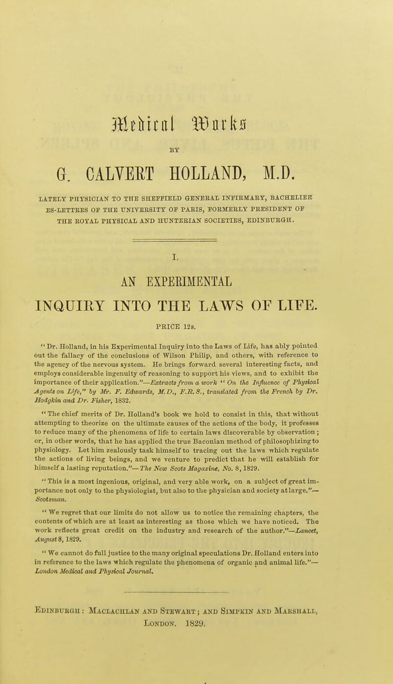 BY G. CALTEET HOLLAND, M.D. LATELY PHYSICIAN TO THE SHEFFIELD GENERAL INFIEMAKY, BACHELIEE ES-LETTEES OF THE UNIVEESITY OF PAEIS, FOEMEBLY PEESIDENT OF THE EOYAL PHYSICAL AND HTTNTEEIAN SOCIETIES, EDINBUEGH. I. AN EXPEEIMENTAL INQUIRY INTO THE LAWS OF LIFE. PRICE 12s.  Dr. Holland, in his Experimental Inquiry into the Laws of Life, has ably pointed out the fallacy of the conclusions of Wilson Philip, and others, with reference to the agency of the nervous system. He brings forward several interesting facts, and employs considerable ingenuity of reasoning to support his views, and to exhibit the importance of their application.—Extracts from a work On the Jujhience of Physical jigentson Life, hy Mr. F. Edwards, M.D., F.B.S., traiulated from the French hy Dr. Sodgkin and Br. Fisher, 1832.  The chief merits of Dr. Holland's book we hold to consist in this, that without attempting to theorize on the ultimate causes of the actions of the body, it professes to reduce many of the phenomena of life to certain laws discoverable by observation ; or, in other words, that he has applied the true Baconian method of philosophizing to physiology. Let him zealously task himself to tracing out the laws which regulate the actions of living beings, and we venture to predict that he will establish for himself a lasting reputation.—TAe New Scots Magazine, No. 8, 1829.  This is a most ingenious, original, and very able work, on a subject of great im- portance not only to the physiologist, but also to the physician and society atlarge.— Scotsman.  We regret that our limits do not allow us to notice the remaining chapters, the contents of which are at least as interesting as those which we have noticed. The work reflects great credit on the industry and research of the author.—Lancet, Augusts, 1829.  We cannot do full justice to the many original speculations Dr. Holland enters into in reference to the laws which regulate the phenomena of organic and animal life.— London Medical and Physical Journal. EdINBUEGU : MaCLACULAN and StEWAET ; AND SlMPKIN AND MaESHALL, London. 1829.