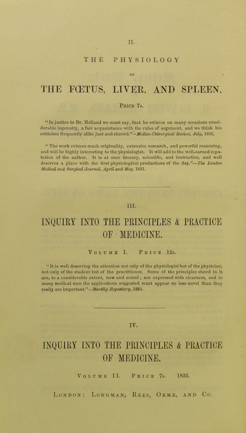 II. THE PHYSIOLOGY OF THE FCETUS, LIYEH, AND SPEEEN, Peice 7s.  In justice to Dr. Holland we must say, that he evinces on many occasions consi- derable ingenuity, a fair acquaintance with the rules of argument, and we think his criticism frequently alike just and shrewd.—Jfeitoo-CVurur^icaJ Review, July, 1831.  The work evinces much oi-iginality, extensive research, and powerful reasoning, and will be highly interesting to the physiologist. It will add to the well-earned repu- tation of the author. It is at once literary, scientific, and instructive, and well deserves a place with the first physiological productions of the day.—Tlte Lo)idon Medkal and Surgical Jourwxl, April and May, 1831. III. INQUIRY INTO THE PRINCIPLES & PRACTICE OF MEDICINE. VoLTTME I. Peice 12s.  It is well deserving the attention not only of the physiologist but of the physician; not only of the student but of the practitioner. Some of the principles stated in it are, to a considerable extent, new and sound ; are expressed with clearness, and to many medical men the applications suggested must appear no less novel than they really are important.—A/oJifWi/ Eepository, 1833. IV. INQUIRY INTO THE PRINCIPLES & PRACTICE OF MEDICINE. Voi-XTME II. Peice 7s. 1835. London: Longman, Reks, Okm£, and Co.