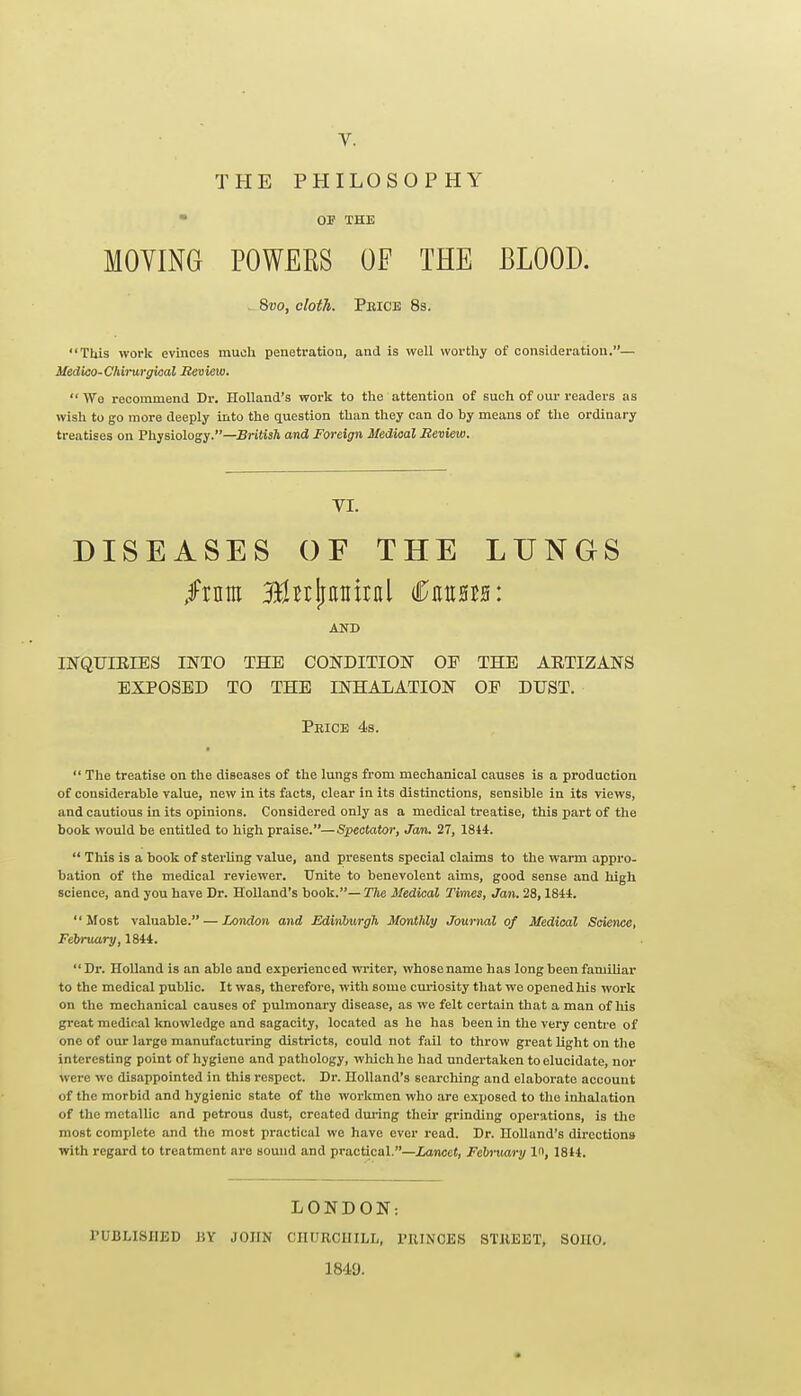 THE PHILOSOPHY  03? THE MOVING POWERS OF THE BLOOD. , 8vo, cloth. Peioe 83. This work evinces muoli penetratioa, and is well worthy of consideratiou.— Uedko-Chirurgical Review.  We recommend Dr. Holland's work to the attention of such of our readers as wish to go more deeply into the question than they can do by means of the ordinary treatises on Physiology.—Britisft and Foreign Medical JReview. VI. DISEASES OF THE LUNGS INQUIEIES INTO THE CONDITION OE THE ARTIZANS EXPOSED TO THE INHALATION OF DUST. Price 4s.  The treatise on the diseases of the lungs from mechanical causes is a production of considerable value, new in its facts, clear in its distinctions, sensible in its views, and cautious in its opinions. Considered only as a medical treatise, this part of the book would be entitled to high praise.—Spectator, Jan. 27, 1844.  This is a book of sterUng value, and presents special claims to the warm appro- bation of the medical reviewer. Unite to benevolent aims, good sense and high science, and you have Dr. Holland's book.— The Medical Times, Jan. 28,1841.  Most valuable. — London and Edhiburgh Monthly Journal of Medical Science, February,1844. Dr. Holland is an able and experienced writer, whose name has long been familiar to the medical public. It was, therefore, with some curiosity that we opened his work on the mechanical causes of pulmonary disease, as we felt certain that a man of liis great medical knowledge and sagacity, located as he has been in the very centre of one of our large manufacturing districts, could not fail to throw great light on the interesting point of hygiene and pathology, wliichhe had undertaken to elucidate, nor were we disappointed in this respect. Dr. Holland's searching and elaborate account of the morbid and hygienic state of the workmen who are exposed to the inhalation of the metallic and petrous dust, created dming their grinding operations, is the most complete and the most practical we have ever read. Dr. Holland's directions with regard to treatment are sound and practical.—Lancet, February 1, 1814. LONDON: PUBLISHED J5Y JOHN CHURCHILL, PRINCES STREET, SOHO. 1849.